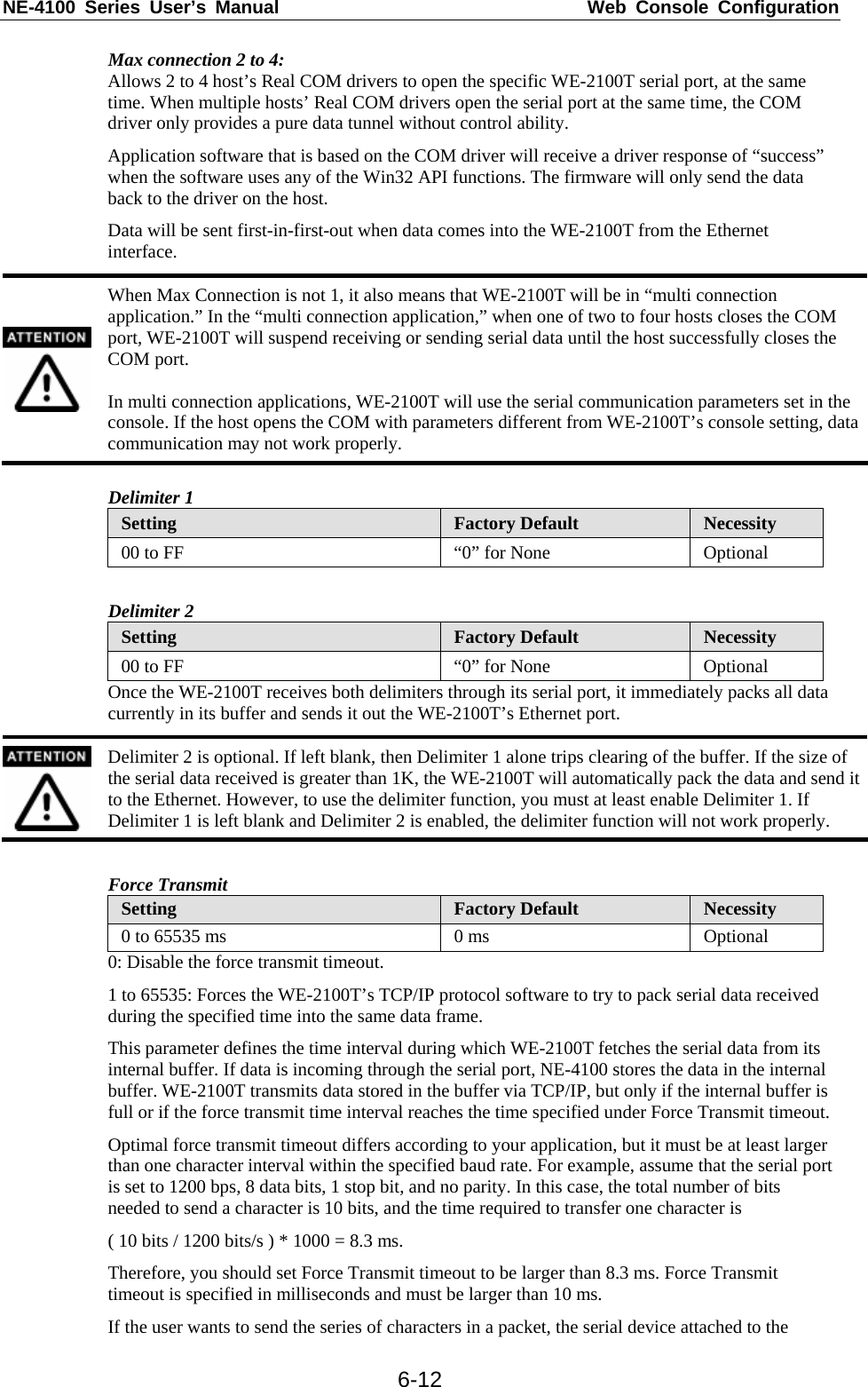 NE-4100 Series User’s Manual  Web Console Configuration  6-12Max connection 2 to 4:  Allows 2 to 4 host’s Real COM drivers to open the specific WE-2100T serial port, at the same time. When multiple hosts’ Real COM drivers open the serial port at the same time, the COM driver only provides a pure data tunnel without control ability. Application software that is based on the COM driver will receive a driver response of “success” when the software uses any of the Win32 API functions. The firmware will only send the data back to the driver on the host. Data will be sent first-in-first-out when data comes into the WE-2100T from the Ethernet interface.  When Max Connection is not 1, it also means that WE-2100T will be in “multi connection application.” In the “multi connection application,” when one of two to four hosts closes the COM port, WE-2100T will suspend receiving or sending serial data until the host successfully closes the COM port.  In multi connection applications, WE-2100T will use the serial communication parameters set in the console. If the host opens the COM with parameters different from WE-2100T’s console setting, data communication may not work properly.  Delimiter 1 Setting  Factory Default  Necessity 00 to FF  “0” for None  Optional  Delimiter 2 Setting  Factory Default  Necessity 00 to FF  “0” for None  Optional Once the WE-2100T receives both delimiters through its serial port, it immediately packs all data currently in its buffer and sends it out the WE-2100T’s Ethernet port.  Delimiter 2 is optional. If left blank, then Delimiter 1 alone trips clearing of the buffer. If the size of the serial data received is greater than 1K, the WE-2100T will automatically pack the data and send it to the Ethernet. However, to use the delimiter function, you must at least enable Delimiter 1. If Delimiter 1 is left blank and Delimiter 2 is enabled, the delimiter function will not work properly.  Force Transmit Setting  Factory Default  Necessity 0 to 65535 ms  0 ms  Optional 0: Disable the force transmit timeout. 1 to 65535: Forces the WE-2100T’s TCP/IP protocol software to try to pack serial data received during the specified time into the same data frame. This parameter defines the time interval during which WE-2100T fetches the serial data from its internal buffer. If data is incoming through the serial port, NE-4100 stores the data in the internal buffer. WE-2100T transmits data stored in the buffer via TCP/IP, but only if the internal buffer is full or if the force transmit time interval reaches the time specified under Force Transmit timeout. Optimal force transmit timeout differs according to your application, but it must be at least larger than one character interval within the specified baud rate. For example, assume that the serial port is set to 1200 bps, 8 data bits, 1 stop bit, and no parity. In this case, the total number of bits needed to send a character is 10 bits, and the time required to transfer one character is ( 10 bits / 1200 bits/s ) * 1000 = 8.3 ms. Therefore, you should set Force Transmit timeout to be larger than 8.3 ms. Force Transmit timeout is specified in milliseconds and must be larger than 10 ms. If the user wants to send the series of characters in a packet, the serial device attached to the 