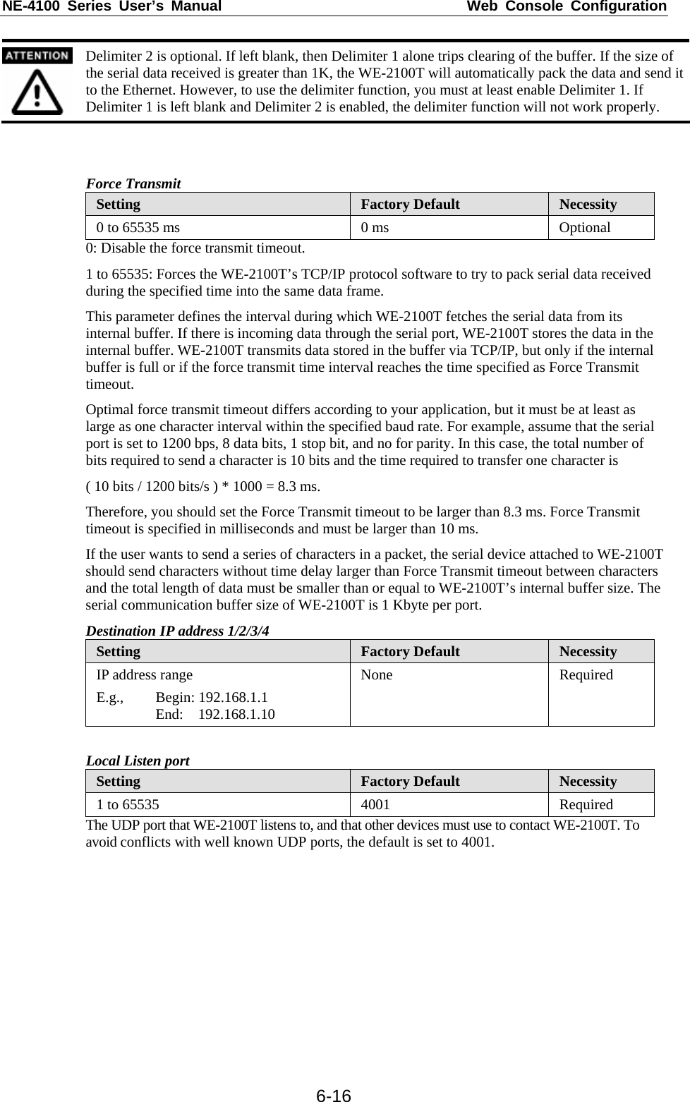 NE-4100 Series User’s Manual  Web Console Configuration  6-16 Delimiter 2 is optional. If left blank, then Delimiter 1 alone trips clearing of the buffer. If the size of the serial data received is greater than 1K, the WE-2100T will automatically pack the data and send it to the Ethernet. However, to use the delimiter function, you must at least enable Delimiter 1. If Delimiter 1 is left blank and Delimiter 2 is enabled, the delimiter function will not work properly.   Force Transmit Setting  Factory Default  Necessity 0 to 65535 ms  0 ms Optional 0: Disable the force transmit timeout. 1 to 65535: Forces the WE-2100T’s TCP/IP protocol software to try to pack serial data received during the specified time into the same data frame. This parameter defines the interval during which WE-2100T fetches the serial data from its internal buffer. If there is incoming data through the serial port, WE-2100T stores the data in the internal buffer. WE-2100T transmits data stored in the buffer via TCP/IP, but only if the internal buffer is full or if the force transmit time interval reaches the time specified as Force Transmit timeout. Optimal force transmit timeout differs according to your application, but it must be at least as large as one character interval within the specified baud rate. For example, assume that the serial port is set to 1200 bps, 8 data bits, 1 stop bit, and no for parity. In this case, the total number of bits required to send a character is 10 bits and the time required to transfer one character is ( 10 bits / 1200 bits/s ) * 1000 = 8.3 ms. Therefore, you should set the Force Transmit timeout to be larger than 8.3 ms. Force Transmit timeout is specified in milliseconds and must be larger than 10 ms. If the user wants to send a series of characters in a packet, the serial device attached to WE-2100T should send characters without time delay larger than Force Transmit timeout between characters and the total length of data must be smaller than or equal to WE-2100T’s internal buffer size. The serial communication buffer size of WE-2100T is 1 Kbyte per port. Destination IP address 1/2/3/4 Setting  Factory Default  Necessity IP address range E.g., Begin: 192.168.1.1    End:  192.168.1.10 None Required  Local Listen port Setting  Factory Default  Necessity 1 to 65535  4001  Required The UDP port that WE-2100T listens to, and that other devices must use to contact WE-2100T. To avoid conflicts with well known UDP ports, the default is set to 4001. 