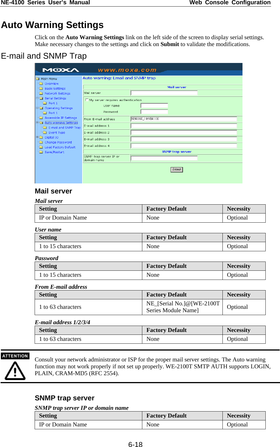 NE-4100 Series User’s Manual  Web Console Configuration  6-18Auto Warning Settings Click on the Auto Warning Settings link on the left side of the screen to display serial settings. Make necessary changes to the settings and click on Submit to validate the modifications. E-mail and SNMP Trap  Mail server Mail server Setting  Factory Default  Necessity IP or Domain Name  None  Optional User name Setting  Factory Default  Necessity 1 to 15 characters  None  Optional Password Setting  Factory Default  Necessity 1 to 15 characters  None  Optional From E-mail address Setting  Factory Default  Necessity 1 to 63 characters  NE_[Serial No.]@[WE-2100T Series Module Name]  Optional E-mail address 1/2/3/4 Setting  Factory Default  Necessity 1 to 63 characters  None  Optional   Consult your network administrator or ISP for the proper mail server settings. The Auto warning function may not work properly if not set up properly. WE-2100T SMTP AUTH supports LOGIN, PLAIN, CRAM-MD5 (RFC 2554).  SNMP trap server SNMP trap server IP or domain name Setting  Factory Default  Necessity IP or Domain Name  None  Optional 