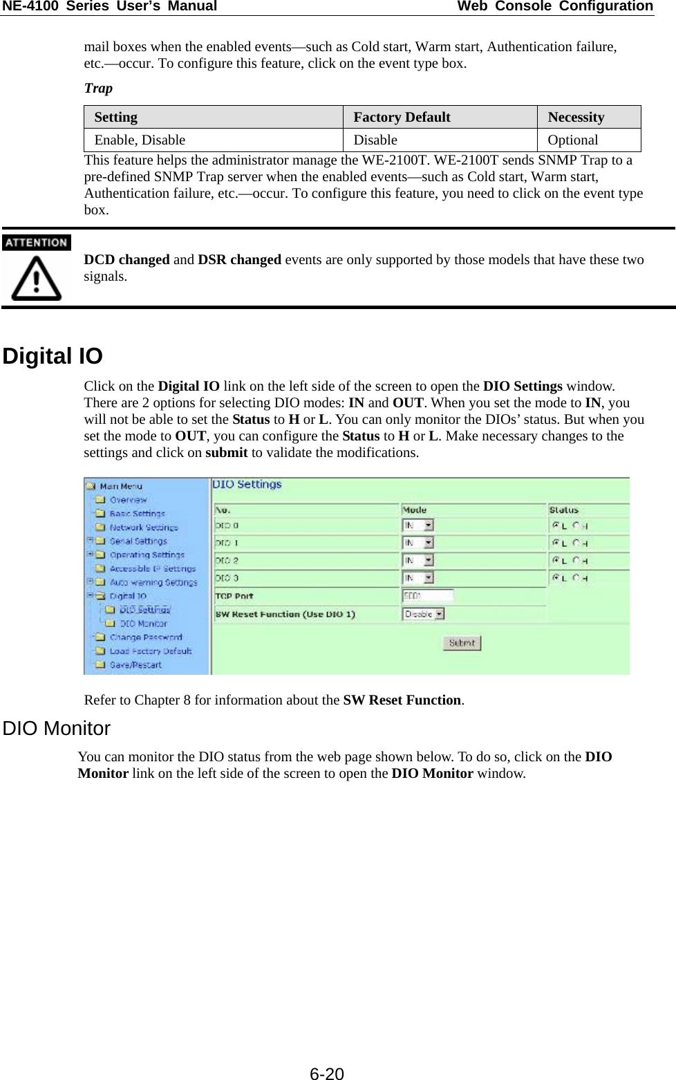 NE-4100 Series User’s Manual  Web Console Configuration  6-20mail boxes when the enabled events—such as Cold start, Warm start, Authentication failure, etc.—occur. To configure this feature, click on the event type box. Trap Setting  Factory Default  Necessity Enable, Disable  Disable  Optional This feature helps the administrator manage the WE-2100T. WE-2100T sends SNMP Trap to a pre-defined SNMP Trap server when the enabled events—such as Cold start, Warm start, Authentication failure, etc.—occur. To configure this feature, you need to click on the event type box.  DCD changed and DSR changed events are only supported by those models that have these two signals.  Digital IO Click on the Digital IO link on the left side of the screen to open the DIO Settings window. There are 2 options for selecting DIO modes: IN and OUT. When you set the mode to IN, you will not be able to set the Status to H or L. You can only monitor the DIOs’ status. But when you set the mode to OUT, you can configure the Status to H or L. Make necessary changes to the settings and click on submit to validate the modifications.    Refer to Chapter 8 for information about the SW Reset Function. DIO Monitor You can monitor the DIO status from the web page shown below. To do so, click on the DIO Monitor link on the left side of the screen to open the DIO Monitor window.  