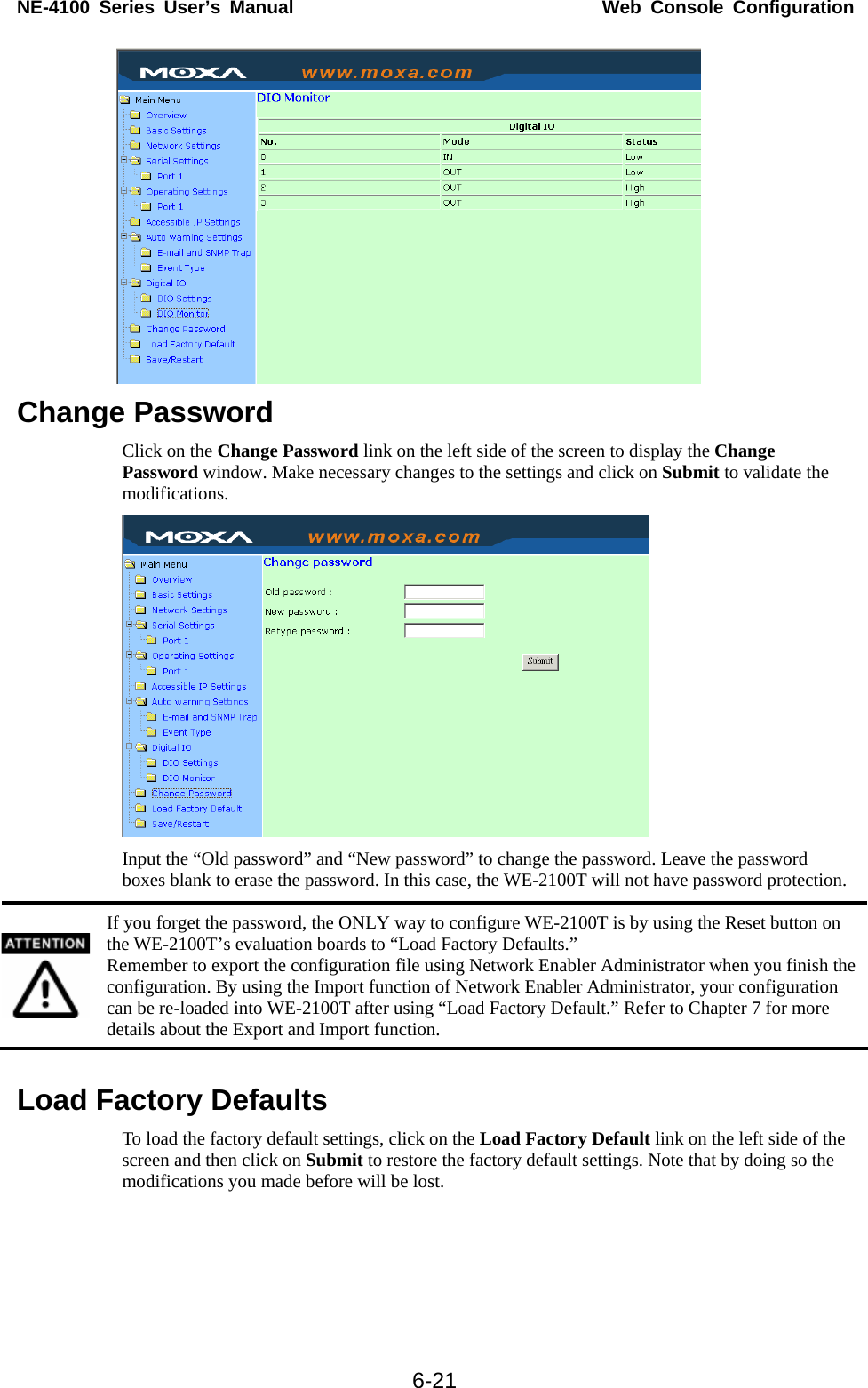 NE-4100 Series User’s Manual  Web Console Configuration  6-21 Change Password Click on the Change Password link on the left side of the screen to display the Change Password window. Make necessary changes to the settings and click on Submit to validate the modifications.  Input the “Old password” and “New password” to change the password. Leave the password boxes blank to erase the password. In this case, the WE-2100T will not have password protection.  If you forget the password, the ONLY way to configure WE-2100T is by using the Reset button on the WE-2100T’s evaluation boards to “Load Factory Defaults.” Remember to export the configuration file using Network Enabler Administrator when you finish the configuration. By using the Import function of Network Enabler Administrator, your configuration can be re-loaded into WE-2100T after using “Load Factory Default.” Refer to Chapter 7 for more details about the Export and Import function.  Load Factory Defaults To load the factory default settings, click on the Load Factory Default link on the left side of the screen and then click on Submit to restore the factory default settings. Note that by doing so the modifications you made before will be lost.    