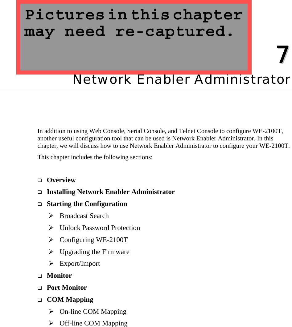   77  Chapter 7 Network Enabler Administrator In addition to using Web Console, Serial Console, and Telnet Console to configure WE-2100T, another useful configuration tool that can be used is Network Enabler Administrator. In this chapter, we will discuss how to use Network Enabler Administrator to configure your WE-2100T. This chapter includes the following sections:   Overview  Installing Network Enabler Administrator  Starting the Configuration ¾ Broadcast Search ¾ Unlock Password Protection ¾ Configuring WE-2100T ¾ Upgrading the Firmware ¾ Export/Import  Monitor  Port Monitor  COM Mapping ¾ On-line COM Mapping ¾ Off-line COM Mapping Pictures in this chapter may need re-captured. 