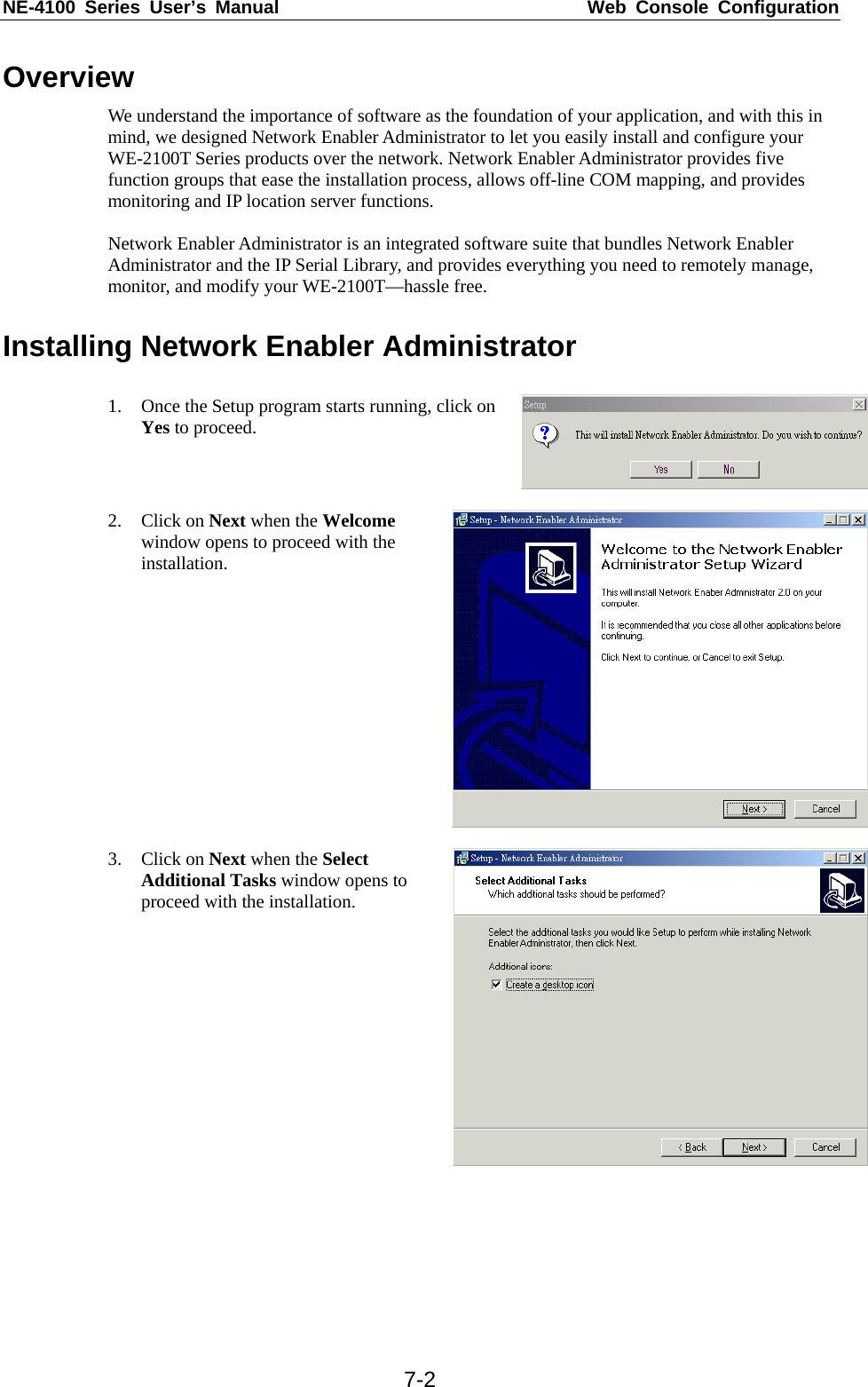 NE-4100 Series User’s Manual  Web Console Configuration  7-2Overview We understand the importance of software as the foundation of your application, and with this in mind, we designed Network Enabler Administrator to let you easily install and configure your WE-2100T Series products over the network. Network Enabler Administrator provides five function groups that ease the installation process, allows off-line COM mapping, and provides monitoring and IP location server functions.  Network Enabler Administrator is an integrated software suite that bundles Network Enabler Administrator and the IP Serial Library, and provides everything you need to remotely manage, monitor, and modify your WE-2100T—hassle free.    Installing Network Enabler Administrator  1. Once the Setup program starts running, click on Yes to proceed.   2. Click on Next when the Welcome window opens to proceed with the installation.  3. Click on Next when the Select Additional Tasks window opens to proceed with the installation.   