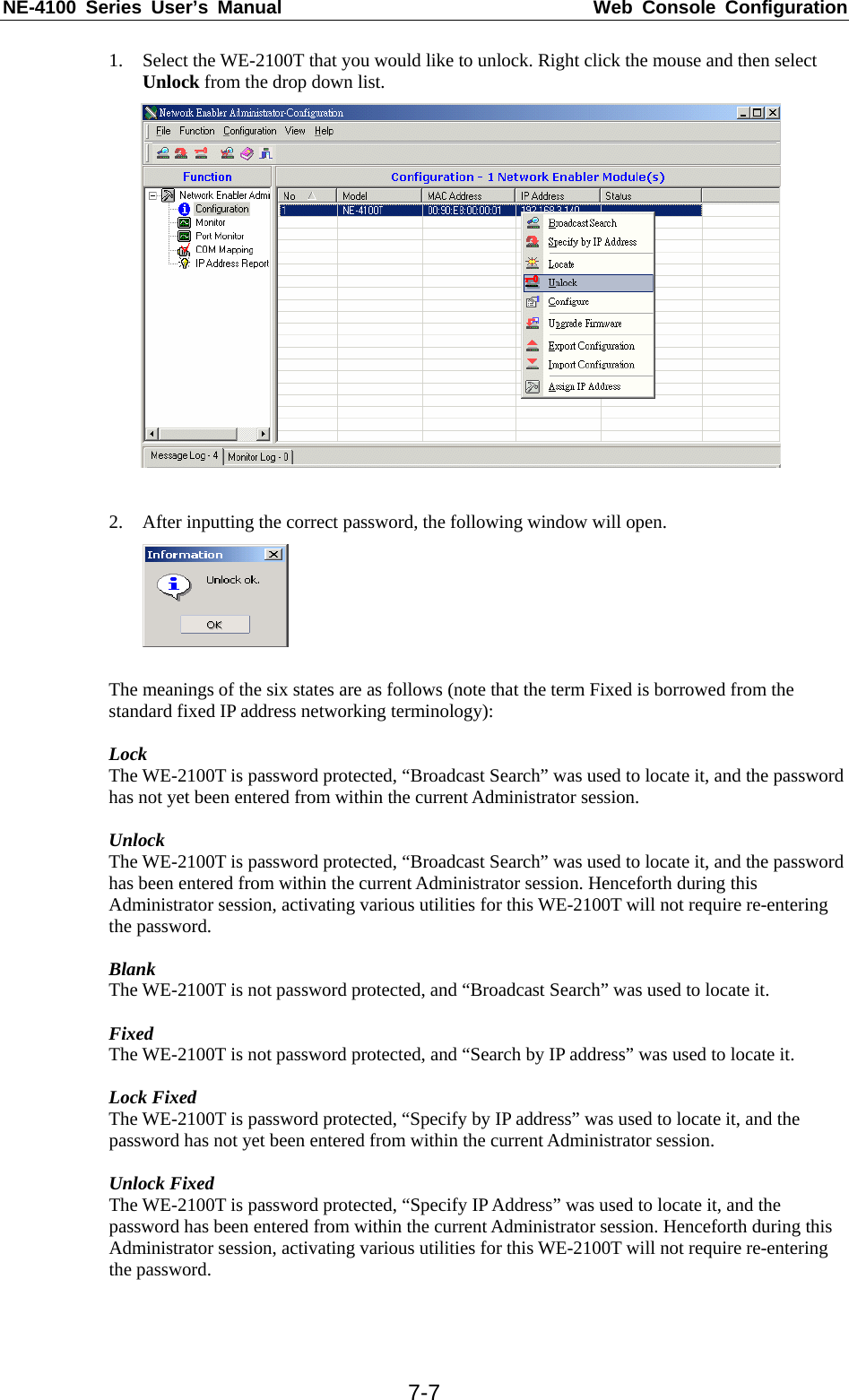 NE-4100 Series User’s Manual  Web Console Configuration  7-71. Select the WE-2100T that you would like to unlock. Right click the mouse and then select Unlock from the drop down list.   2. After inputting the correct password, the following window will open.   The meanings of the six states are as follows (note that the term Fixed is borrowed from the standard fixed IP address networking terminology):  Lock The WE-2100T is password protected, “Broadcast Search” was used to locate it, and the password has not yet been entered from within the current Administrator session.    Unlock The WE-2100T is password protected, “Broadcast Search” was used to locate it, and the password has been entered from within the current Administrator session. Henceforth during this Administrator session, activating various utilities for this WE-2100T will not require re-entering the password.    Blank The WE-2100T is not password protected, and “Broadcast Search” was used to locate it.  Fixed The WE-2100T is not password protected, and “Search by IP address” was used to locate it.  Lock Fixed The WE-2100T is password protected, “Specify by IP address” was used to locate it, and the password has not yet been entered from within the current Administrator session.  Unlock Fixed The WE-2100T is password protected, “Specify IP Address” was used to locate it, and the password has been entered from within the current Administrator session. Henceforth during this Administrator session, activating various utilities for this WE-2100T will not require re-entering the password.   