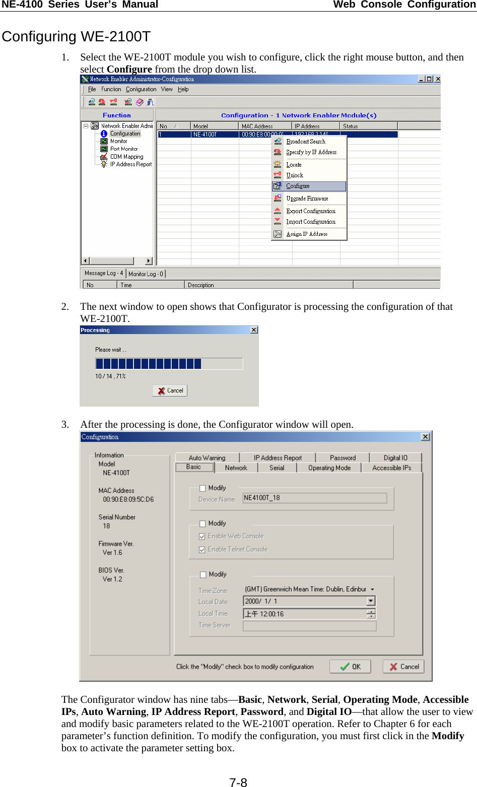 NE-4100 Series User’s Manual  Web Console Configuration  7-8Configuring WE-2100T 1. Select the WE-2100T module you wish to configure, click the right mouse button, and then select Configure from the drop down list.   2. The next window to open shows that Configurator is processing the configuration of that WE-2100T.   3. After the processing is done, the Configurator window will open.     The Configurator window has nine tabs—Basic, Network, Serial, Operating Mode, Accessible IPs, Auto Warning, IP Address Report, Password, and Digital IO—that allow the user to view and modify basic parameters related to the WE-2100T operation. Refer to Chapter 6 for each parameter’s function definition. To modify the configuration, you must first click in the Modify box to activate the parameter setting box. 