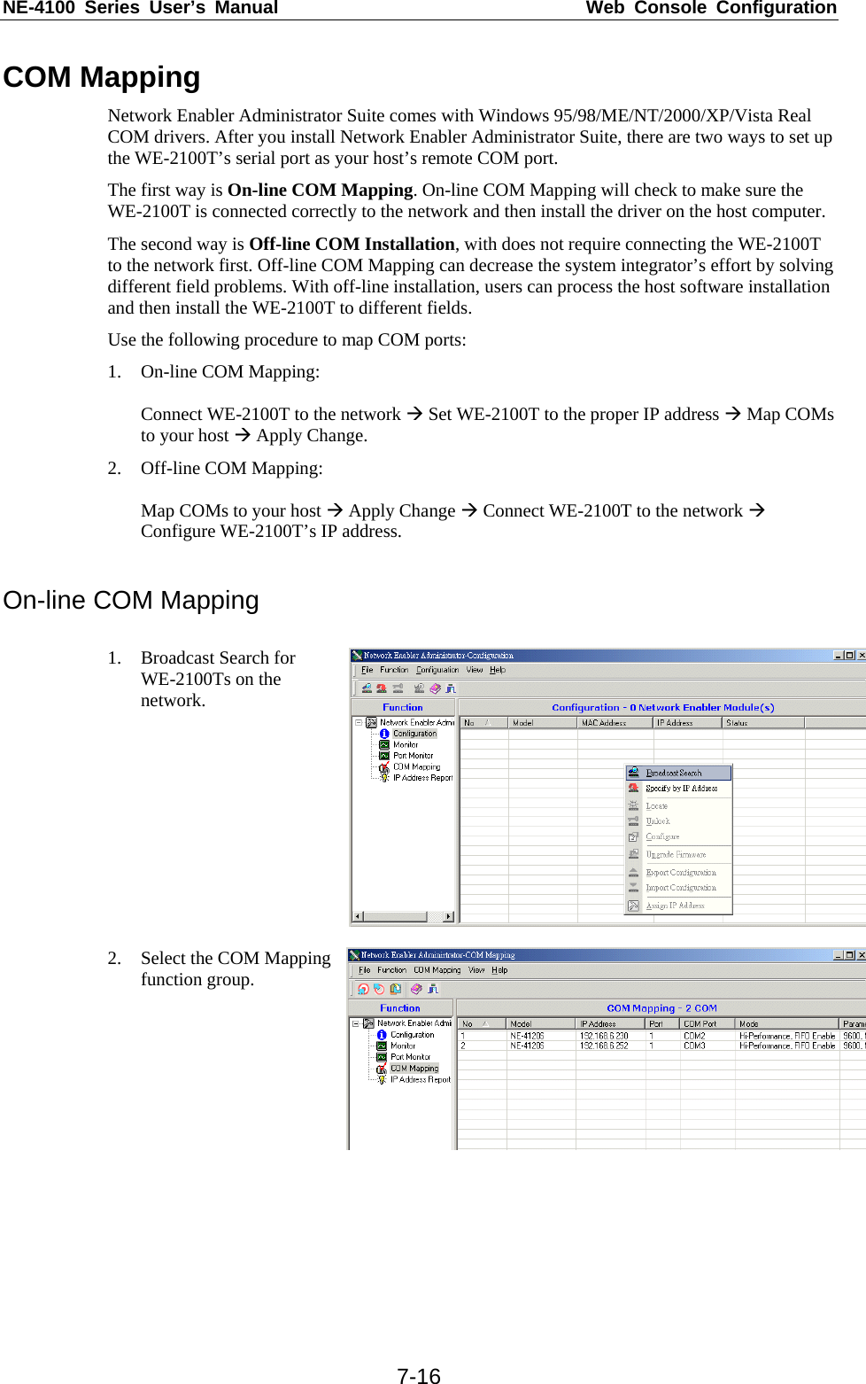 NE-4100 Series User’s Manual  Web Console Configuration  7-16COM Mapping Network Enabler Administrator Suite comes with Windows 95/98/ME/NT/2000/XP/Vista Real COM drivers. After you install Network Enabler Administrator Suite, there are two ways to set up the WE-2100T’s serial port as your host’s remote COM port. The first way is On-line COM Mapping. On-line COM Mapping will check to make sure the WE-2100T is connected correctly to the network and then install the driver on the host computer. The second way is Off-line COM Installation, with does not require connecting the WE-2100T to the network first. Off-line COM Mapping can decrease the system integrator’s effort by solving different field problems. With off-line installation, users can process the host software installation and then install the WE-2100T to different fields. Use the following procedure to map COM ports: 1. On-line COM Mapping:  Connect WE-2100T to the network Æ Set WE-2100T to the proper IP address Æ Map COMs to your host Æ Apply Change. 2. Off-line COM Mapping:  Map COMs to your host Æ Apply Change Æ Connect WE-2100T to the network Æ Configure WE-2100T’s IP address.  On-line COM Mapping  1. Broadcast Search for WE-2100Ts on the network.  2. Select the COM Mapping function group.  