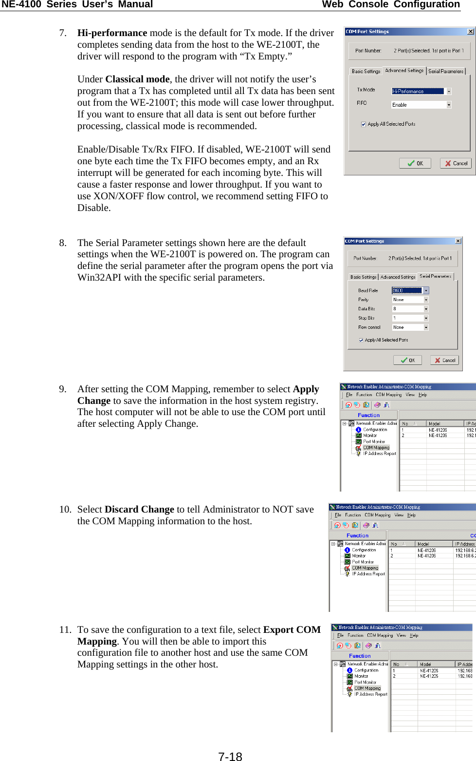 NE-4100 Series User’s Manual  Web Console Configuration  7-187. Hi-performance mode is the default for Tx mode. If the driver completes sending data from the host to the WE-2100T, the driver will respond to the program with “Tx Empty.”  Under Classical mode, the driver will not notify the user’s program that a Tx has completed until all Tx data has been sent out from the WE-2100T; this mode will case lower throughput. If you want to ensure that all data is sent out before further processing, classical mode is recommended.  Enable/Disable Tx/Rx FIFO. If disabled, WE-2100T will send one byte each time the Tx FIFO becomes empty, and an Rx interrupt will be generated for each incoming byte. This will cause a faster response and lower throughput. If you want to use XON/XOFF flow control, we recommend setting FIFO to Disable.    8. The Serial Parameter settings shown here are the default settings when the WE-2100T is powered on. The program can define the serial parameter after the program opens the port via Win32API with the specific serial parameters.   9. After setting the COM Mapping, remember to select Apply Change to save the information in the host system registry. The host computer will not be able to use the COM port until after selecting Apply Change.  10. Select Discard Change to tell Administrator to NOT save the COM Mapping information to the host.  11. To save the configuration to a text file, select Export COM Mapping. You will then be able to import this configuration file to another host and use the same COM Mapping settings in the other host. 