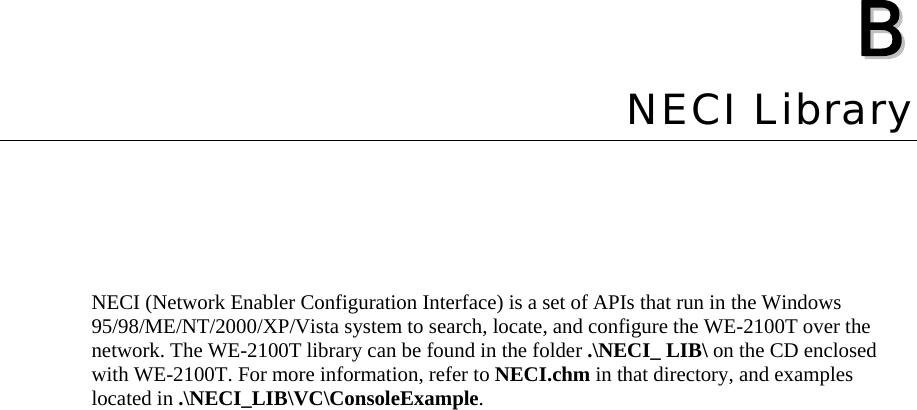    BB  Appendix B NECI Library NECI (Network Enabler Configuration Interface) is a set of APIs that run in the Windows 95/98/ME/NT/2000/XP/Vista system to search, locate, and configure the WE-2100T over the network. The WE-2100T library can be found in the folder .\NECI_ LIB\ on the CD enclosed with WE-2100T. For more information, refer to NECI.chm in that directory, and examples located in .\NECI_LIB\VC\ConsoleExample.  