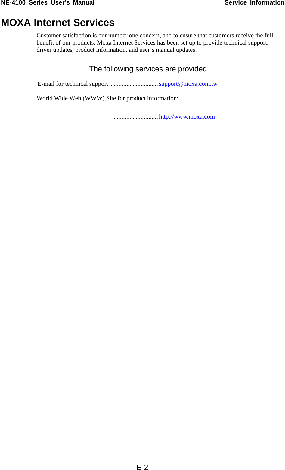 NE-4100 Series User’s Manual  Service Information  E-2MOXA Internet Services Customer satisfaction is our number one concern, and to ensure that customers receive the full benefit of our products, Moxa Internet Services has been set up to provide technical support, driver updates, product information, and user’s manual updates.  The following services are provided  E-mail for technical support...............................support@moxa.com.tw  World Wide Web (WWW) Site for product information:   ............................http://www.moxa.com   