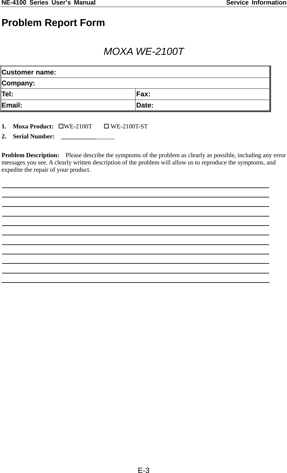 NE-4100 Series User’s Manual  Service Information  E-3Problem Report Form  MOXA WE-2100T  Customer name: Company: Tel: Fax: Email: Date:  1. Moxa Product:  WE-2100T   WE-2100T-ST 2. Serial Number:    _________________  Problem Description:    Please describe the symptoms of the problem as clearly as possible, including any error messages you see. A clearly written description of the problem will allow us to reproduce the symptoms, and expedite the repair of your product.   