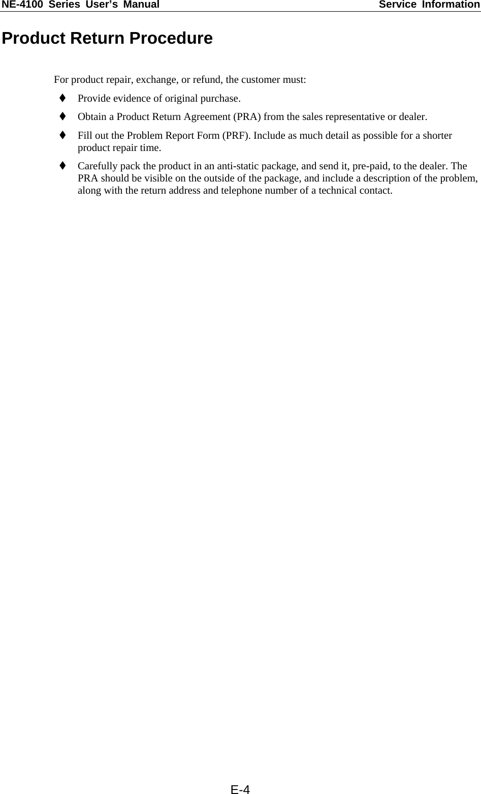 NE-4100 Series User’s Manual  Service Information  E-4Product Return Procedure  For product repair, exchange, or refund, the customer must:  Provide evidence of original purchase.  Obtain a Product Return Agreement (PRA) from the sales representative or dealer.  Fill out the Problem Report Form (PRF). Include as much detail as possible for a shorter product repair time.  Carefully pack the product in an anti-static package, and send it, pre-paid, to the dealer. The PRA should be visible on the outside of the package, and include a description of the problem, along with the return address and telephone number of a technical contact. 