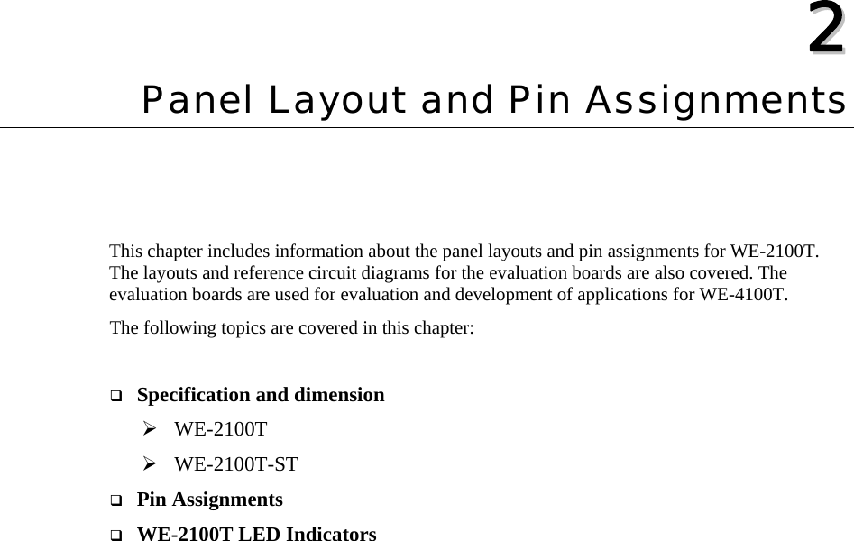   22  Chapter 2 Panel Layout and Pin Assignments This chapter includes information about the panel layouts and pin assignments for WE-2100T. The layouts and reference circuit diagrams for the evaluation boards are also covered. The evaluation boards are used for evaluation and development of applications for WE-4100T. The following topics are covered in this chapter:   Specification and dimension ¾ WE-2100T ¾ WE-2100T-ST  Pin Assignments  WE-2100T LED Indicators  