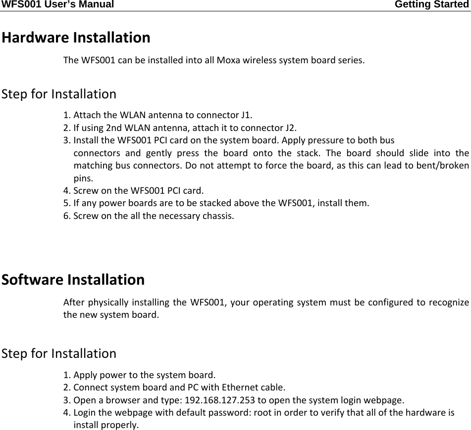 WFS001 User’s Manual  Getting Started       HardwareInstallationTheWFS001canbeinstalledintoallMoxawirelesssystemboardseries.StepforInstallation1.AttachtheWLANantennatoconnectorJ1.2.Ifusing2ndWLANantenna,attachittoconnectorJ2.3.InstalltheWFS001PCIcardonthesystemboard.Applypressuretobothbusconnectorsandgentlypresstheboardontothestack.Theboardshouldslideintothematchingbusconnectors.Donotattempttoforcetheboard,asthiscanleadtobent/brokenpins.4.ScrewontheWFS001PCIcard.5.IfanypowerboardsaretobestackedabovetheWFS001,installthem.6.Screwontheallthenecessarychassis.SoftwareInstallationAfterphysicallyinstallingtheWFS001,youroperatingsystemmustbeconfiguredtorecognizethenewsystemboard.StepforInstallation1.Applypowertothesystemboard.2.ConnectsystemboardandPCwithEthernetcable.3.Openabrowserandtype:192.168.127.253toopenthesystemloginwebpage.4.Loginthewebpagewithdefaultpassword:rootinordertoverifythatallofthehardwareisinstallproperly.