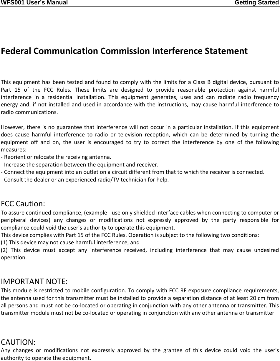 WFS001 User’s Manual  Getting Started       FederalCommunicationCommissionInterferenceStatementThisequipmenthasbeentestedandfoundtocomplywiththelimitsforaClassBdigitaldevice,pursuanttoPart15oftheFCCRules.Theselimitsaredesignedtoprovidereasonableprotectionagainstharmfulinterferenceinaresidentialinstallation.Thisequipmentgenerates,usesandcanradiateradiofrequencyenergyand,ifnotinstalledandusedinaccordancewiththeinstructions,maycauseharmfulinterferencetoradiocommunications.However,thereisnoguaranteethatinterferencewillnotoccurinaparticularinstallation.Ifthisequipmentdoescauseharmfulinterferencetoradioortelevisionreception,whichcanbedeterminedbyturningtheequipmentoffandon,theuserisencouragedtotrytocorrecttheinterferencebyoneofthefollowingmeasures:‐Reorientorrelocatethereceivingantenna.‐Increasetheseparationbetweentheequipmentandreceiver.‐Connecttheequipmentintoanoutletonacircuitdifferentfromthattowhichthereceiverisconnected.‐Consultthedealeroranexperiencedradio/TVtechnicianforhelp.FCCCaution:Toassurecontinuedcompliance,(example‐useonlyshieldedinterfacecableswhenconnectingtocomputerorperipheraldevices)anychangesormodificationsnotexpresslyapprovedbythepartyresponsibleforcompliancecouldvoidtheuser&apos;sauthoritytooperatethisequipment.ThisdevicecomplieswithPart15oftheFCCRules.Operationissubjecttothefollowingtwoconditions:(1)Thisdevicemaynotcauseharmfulinterference,and(2)Thisdevicemustacceptanyinterferencereceived,includinginterferencethatmaycauseundesiredoperation.IMPORTANTNOTE:Thismoduleisrestrictedtomobileconfiguration.TocomplywithFCCRFexposurecompliancerequirements,theantennausedforthistransmittermustbeinstalledtoprovideaseparationdistanceofatleast20cmfromallpersonsandmustnotbeco‐locatedoroperatinginconjunctionwithanyotherantennaortransmitter.Thistransmittermodulemustnotbeco‐locatedoroperatinginconjunctionwithanyotherantennaortransmitterCAUTION:Anychangesormodificationsnotexpresslyapprovedbythegranteeofthisdevicecouldvoidtheuser&apos;sauthoritytooperatetheequipment.