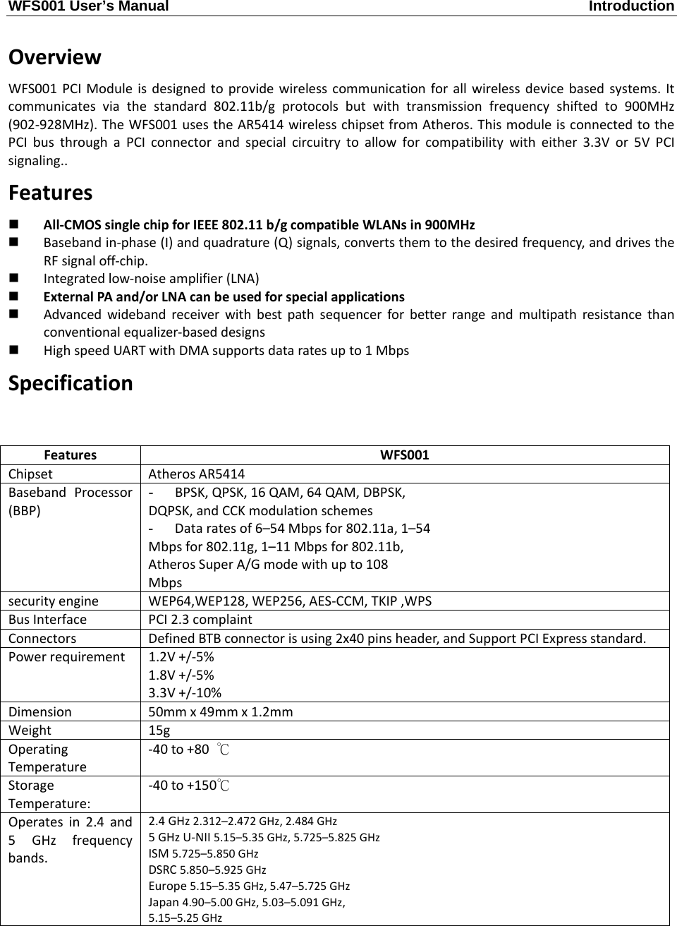 WFS001 User’s Manual  Introduction  OverviewWFS001PCIModuleisdesignedtoprovidewirelesscommunicationforallwirelessdevicebasedsystems.Itcommunicatesviathestandard802.11b/gprotocolsbutwithtransmissionfrequencyshiftedto900MHz(902‐928MHz).TheWFS001usestheAR5414wirelesschipsetfromAtheros.ThismoduleisconnectedtothePCIbusthroughaPCIconnectorandspecialcircuitrytoallowforcompatibilitywitheither3.3Vor5VPCIsignaling..Features All‐CMOSsinglechipforIEEE802.11b/gcompatibleWLANsin900MHz Basebandin‐phase(I)andquadrature(Q)signals,convertsthemtothedesiredfrequency,anddrivestheRFsignaloff‐chip. Integratedlow‐noiseamplifier(LNA) ExternalPAand/orLNAcanbeusedforspecialapplications Advancedwidebandreceiverwithbestpathsequencerforbetterrangeandmultipathresistancethanconventionalequalizer‐baseddesigns HighspeedUARTwithDMAsupportsdataratesupto1MbpsSpecificationFeaturesWFS001ChipsetAtherosAR5414BasebandProcessor(BBP)-  BPSK,QPSK,16QAM,64QAM,DBPSK,DQPSK,andCCKmodulationschemes-  Dataratesof6–54Mbpsfor802.11a,1–54Mbpsfor802.11g,1–11Mbpsfor802.11b,AtherosSuperA/Gmodewithupto108MbpssecurityengineWEP64,WEP128,WEP256,AES‐CCM,TKIP,WPSBusInterfacePCI2.3complaintConnectorsDefinedBTBconnectorisusing2x40pinsheader,andSupportPCIExpressstandard.Powerrequirement1.2V+/‐5%1.8V+/‐5%3.3V+/‐10%Dimension50mmx49mmx1.2mmWeight15gOperatingTemperature‐40to+80℃StorageTemperature:‐40to+150℃Operatesin2.4and5GHzfrequencybands.2.4GHz2.312–2.472GHz,2.484GHz5GHzU‐NII5.15–5.35GHz,5.725–5.825GHzISM5.725–5.850GHzDSRC5.850–5.925GHzEurope5.15–5.35GHz,5.47–5.725GHzJapan4.90–5.00GHz,5.03–5.091GHz,5.15–5.25GHz