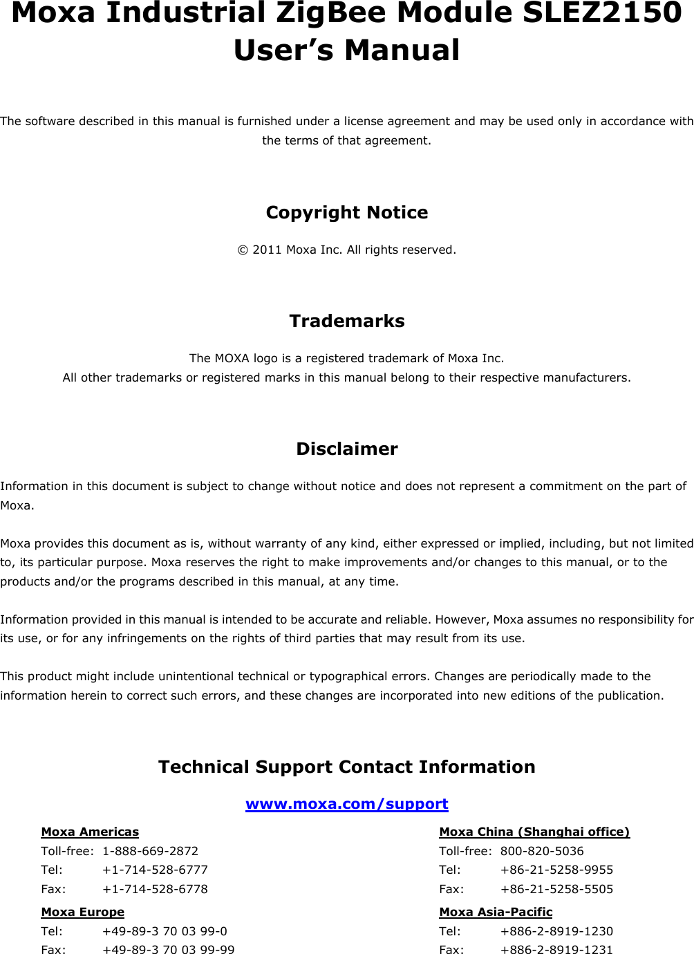 Moxa Industrial ZigBee Module SLEZ2150 User’s Manual The software described in this manual is furnished under a license agreement and may be used only in accordance with the terms of that agreement. Copyright Notice © 2011 Moxa Inc. All rights reserved. Trademarks The MOXA logo is a registered trademark of Moxa Inc. All other trademarks or registered marks in this manual belong to their respective manufacturers. Disclaimer Information in this document is subject to change without notice and does not represent a commitment on the part of Moxa.  Moxa provides this document as is, without warranty of any kind, either expressed or implied, including, but not limited to, its particular purpose. Moxa reserves the right to make improvements and/or changes to this manual, or to the products and/or the programs described in this manual, at any time.  Information provided in this manual is intended to be accurate and reliable. However, Moxa assumes no responsibility for its use, or for any infringements on the rights of third parties that may result from its use.  This product might include unintentional technical or typographical errors. Changes are periodically made to the information herein to correct such errors, and these changes are incorporated into new editions of the publication. Technical Support Contact Information www.moxa.com/support Moxa Americas   Toll-free:  1-888-669-2872 Tel:    +1-714-528-6777 Fax:   +1-714-528-6778  Moxa China (Shanghai office)   Toll-free: 800-820-5036 Tel:    +86-21-5258-9955 Fax:   +86-21-5258-5505 Moxa Europe   Tel:    +49-89-3 70 03 99-0 Fax:   +49-89-3 70 03 99-99  Moxa Asia-Pacific  Tel:    +886-2-8919-1230 Fax:   +886-2-8919-1231     