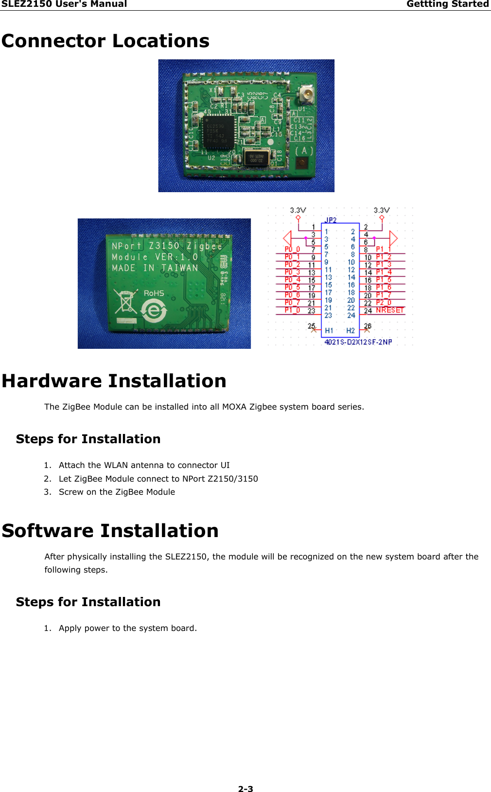 SLEZ2150 User&apos;s Manual Gettting Started  2-3 Connector Locations        Hardware Installation The ZigBee Module can be installed into all MOXA Zigbee system board series. Steps for Installation 1. Attach the WLAN antenna to connector UI 2. Let ZigBee Module connect to NPort Z2150/3150 3. Screw on the ZigBee Module Software Installation After physically installing the SLEZ2150, the module will be recognized on the new system board after the following steps. Steps for Installation 1. Apply power to the system board.    