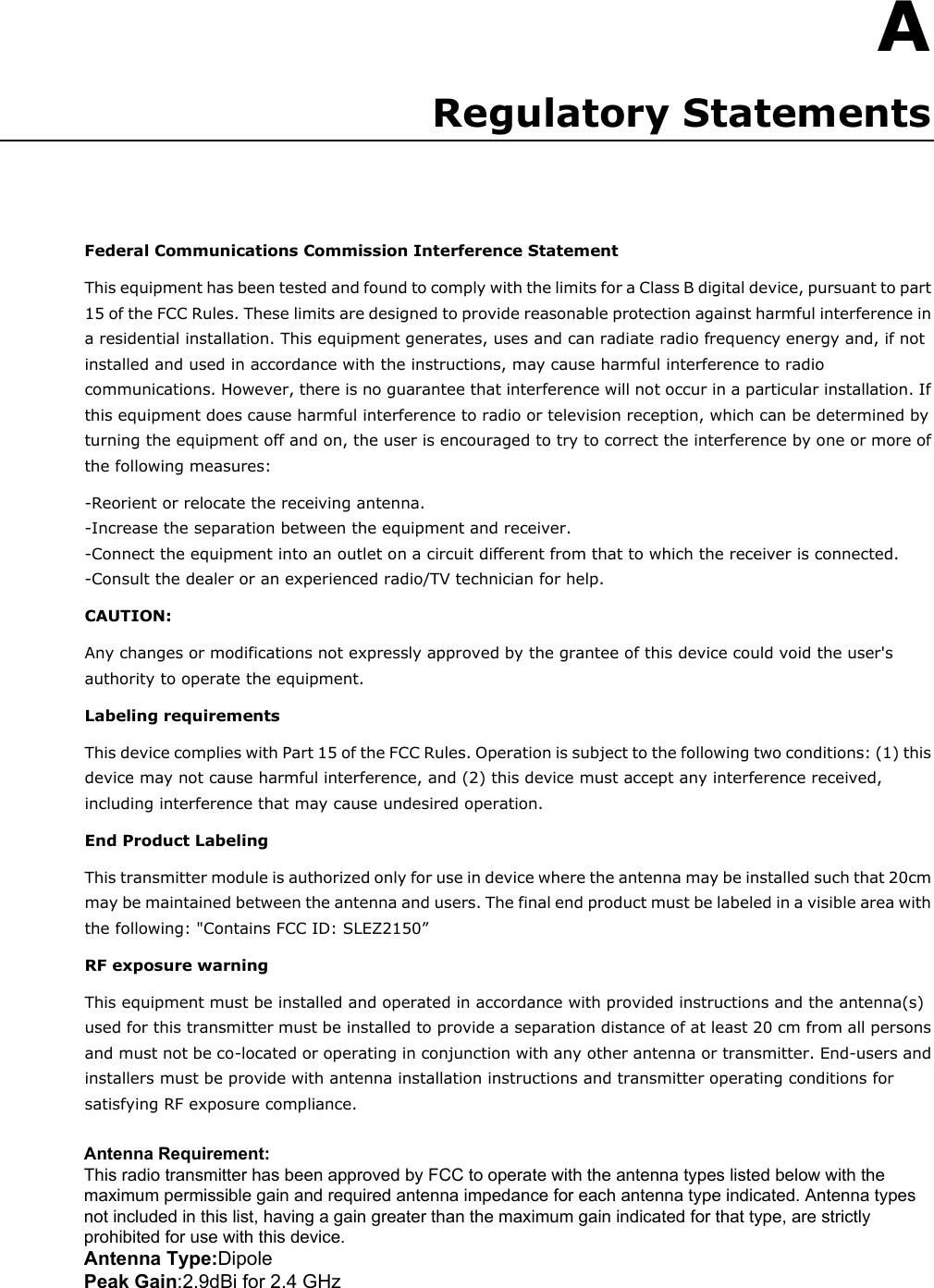 A  A. Regulatory Statements Federal Communications Commission Interference Statement This equipment has been tested and found to comply with the limits for a Class B digital device, pursuant to part 15 of the FCC Rules. These limits are designed to provide reasonable protection against harmful interference in a residential installation. This equipment generates, uses and can radiate radio frequency energy and, if not installed and used in accordance with the instructions, may cause harmful interference to radio communications. However, there is no guarantee that interference will not occur in a particular installation. If this equipment does cause harmful interference to radio or television reception, which can be determined by turning the equipment off and on, the user is encouraged to try to correct the interference by one or more of the following measures: -Reorient or relocate the receiving antenna. -Increase the separation between the equipment and receiver. -Connect the equipment into an outlet on a circuit different from that to which the receiver is connected. -Consult the dealer or an experienced radio/TV technician for help. CAUTION:   Any changes or modifications not expressly approved by the grantee of this device could void the user&apos;s authority to operate the equipment. Labeling requirements This device complies with Part 15 of the FCC Rules. Operation is subject to the following two conditions: (1) this device may not cause harmful interference, and (2) this device must accept any interference received, including interference that may cause undesired operation. End Product Labeling This transmitter module is authorized only for use in device where the antenna may be installed such that 20cm may be maintained between the antenna and users. The final end product must be labeled in a visible area with the following: &quot;Contains FCC ID: SLEZ2150” RF exposure warning     This equipment must be installed and operated in accordance with provided instructions and the antenna(s) used for this transmitter must be installed to provide a separation distance of at least 20 cm from all persons and must not be co-located or operating in conjunction with any other antenna or transmitter. End-users and installers must be provide with antenna installation instructions and transmitter operating conditions for satisfying RF exposure compliance. Antenna Requirement: This radio transmitter has been approved by FCC to operate with the antenna types listed below with the maximum permissible gain and required antenna impedance for each antenna type indicated. Antenna types not included in this list, having a gain greater than the maximum gain indicated for that type, are strictly prohibited for use with this device. Antenna Type:Dipole  Peak Gain:2.9dBi for 2.4 GHz  