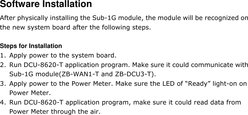 Software Installation After physically installing the Sub-1G module, the module will be recognized on the new system board after the following steps.  Steps for Installation 1. Apply power to the system board. 2. Run DCU-8620-T application program. Make sure it could communicate with Sub-1G module(ZB-WAN1-T and ZB-DCU3-T). 3. Apply power to the Power Meter. Make sure the LED of “Ready” light-on on Power Meter. 4. Run DCU-8620-T application program, make sure it could read data from Power Meter through the air.    