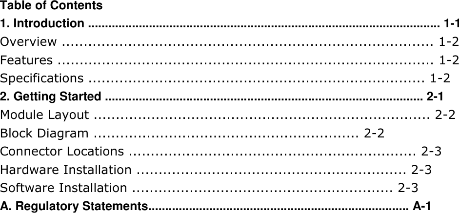 Table of Contents 1. Introduction ........................................................................................................ 1-1 Overview .................................................................................... 1-2 Features ..................................................................................... 1-2 Specifications ............................................................................ 1-2 2. Getting Started .............................................................................................. 2-1 Module Layout ............................................................................ 2-2 Block Diagram ............................................................ 2-2 Connector Locations ................................................................. 2-3 Hardware Installation ............................................................. 2-3 Software Installation ........................................................... 2-3 A. Regulatory Statements............................................................................. A-1     