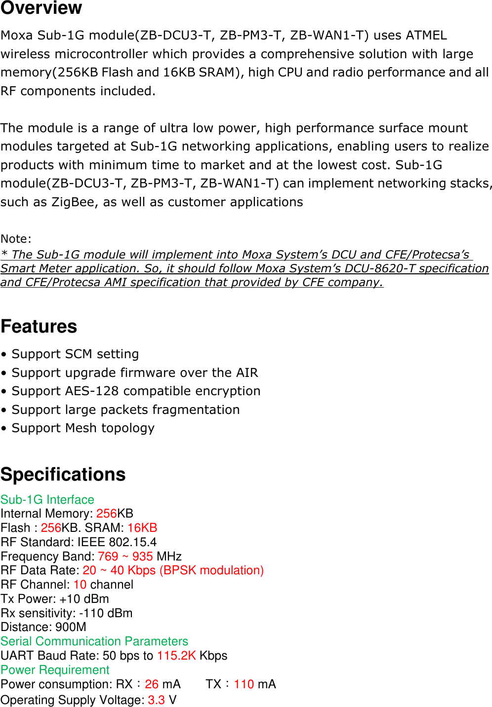 Overview Moxa Sub-1G module(ZB-DCU3-T, ZB-PM3-T, ZB-WAN1-T) uses ATMEL wireless microcontroller which provides a comprehensive solution with large memory(256KB Flash and 16KB SRAM), high CPU and radio performance and all RF components included.  The module is a range of ultra low power, high performance surface mount modules targeted at Sub-1G networking applications, enabling users to realize products with minimum time to market and at the lowest cost. Sub-1G module(ZB-DCU3-T, ZB-PM3-T, ZB-WAN1-T) can implement networking stacks, such as ZigBee, as well as customer applications  Note: * The Sub-1G module will implement into Moxa System’s DCU and CFE/Protecsa’s Smart Meter application. So, it should follow Moxa System’s DCU-8620-T specification and CFE/Protecsa AMI specification that provided by CFE company.  Features • Support SCM setting • Support upgrade firmware over the AIR • Support AES-128 compatible encryption • Support large packets fragmentation • Support Mesh topology  Specifications Sub-1G Interface Internal Memory: 256KB     Flash : 256KB. SRAM: 16KB RF Standard: IEEE 802.15.4 Frequency Band: 769 ~ 935 MHz RF Data Rate: 20 ~ 40 Kbps (BPSK modulation) RF Channel: 10 channel Tx Power: +10 dBm Rx sensitivity: -110 dBm Distance: 900M Serial Communication Parameters UART Baud Rate: 50 bps to 115.2K Kbps Power Requirement Power consumption: RX：26 mA        TX：110 mA Operating Supply Voltage: 3.3 V 