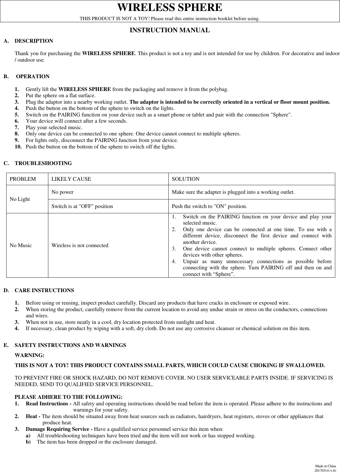              Made in China 20170314 (v.6)  WIRELESS SPHERE THIS PRODUCT IS NOT A TOY! Please read this entire instruction booklet before using. INSTRUCTION MANUAL A. DESCRIPTION  Thank you for purchasing the WIRELESS SPHERE. This product is not a toy and is not intended for use by children. For decorative and indoor / outdoor use.  B.  OPERATION  1. Gently lift the WIRELESS SPHERE from the packaging and remove it from the polybag. 2. Put the sphere on a flat surface. 3. Plug the adaptor into a nearby working outlet. The adaptor is intended to be correctly oriented in a vertical or floor mount position. 4. Push the button on the bottom of the sphere to switch on the lights. 5. Switch on the PAIRING function on your device such as a smart phone or tablet and pair with the connection &quot;Sphere&quot;. 6. Your device will connect after a few seconds. 7. Play your selected music. 8. Only one device can be connected to one sphere. One device cannot connect to multiple spheres. 9. For lights only, disconnect the PAIRING function from your device. 10. Push the button on the bottom of the sphere to switch off the lights.    C. TROUBLESHOOTING  PROBLEM                LIKELY CAUSE SOLUTION No Light                 No power Make sure the adapter is plugged into a working outlet. Switch is at &quot;OFF&quot; position  Push the switch to &quot;ON&quot; position. No Music Wireless is not connected 1. Switch  on the PAIRING function on your device and play  your selected music. 2. Only  one  device  can  be  connected  at  one  time.  To  use  with  a different  device,  disconnect  the  first  device  and  connect  with another device. 3. One  device  cannot  connect  to  multiple  spheres.  Connect  other devices with other spheres. 4. Unpair  as  many  unnecessary  connections  as  possible  before connecting with the sphere. Turn PAIRING off and then on and connect with “Sphere”.  D. CARE INSTRUCTIONS   1. Before using or reusing, inspect product carefully. Discard any products that have cracks in enclosure or exposed wire.  2. When storing the product, carefully remove from the current location to avoid any undue strain or stress on the conductors, connections and wires.  3. When not in use, store neatly in a cool, dry location protected from sunlight and heat. 4. If necessary, clean product by wiping with a soft, dry cloth. Do not use any corrosive cleanser or chemical solution on this item.   E. SAFETY INSTRUCTIONS AND WARNINGS       WARNING:          THIS IS NOT A TOY! THIS PRODUCT CONTAINS SMALL PARTS, WHICH COULD CAUSE CHOKING IF SWALLOWED.        TO PREVENT FIRE OR SHOCK HAZARD, DO NOT REMOVE COVER. NO USER SERVICEABLE PARTS INSIDE. IF SERVICING IS           NEEDED, SEND TO QUALIFIED SERVICE PERSONNEL.        PLEASE ADHERE TO THE FOLLOWING: 1. Read Instructions - All safety and operating instructions should be read before the item is operated. Please adhere to the instructions and                                     warnings for your safety.  2. Heat - The item should be situated away from heat sources such as radiators, hairdryers, heat registers, stoves or other appliances that                produce heat.  3. Damage Requiring Service - Have a qualified service personnel service this item when:  a) All troubleshooting techniques have been tried and the item will not work or has stopped working.  b) The item has been dropped or the enclosure damaged.  