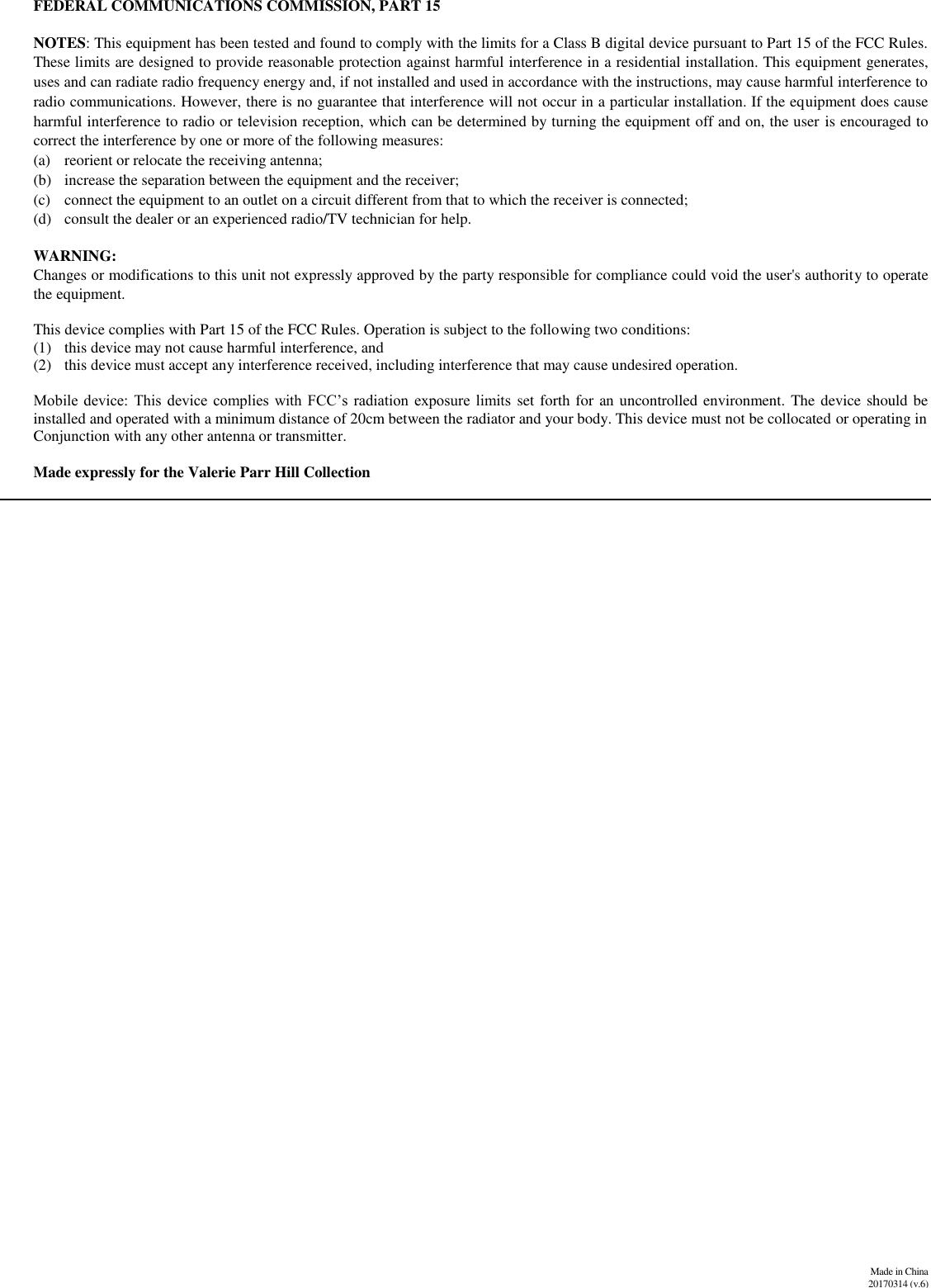              Made in China 20170314 (v.6)   FEDERAL COMMUNICATIONS COMMISSION, PART 15  NOTES: This equipment has been tested and found to comply with the limits for a Class B digital device pursuant to Part 15 of the FCC Rules. These limits are designed to provide reasonable protection against harmful interference in a residential installation. This equipment generates, uses and can radiate radio frequency energy and, if not installed and used in accordance with the instructions, may cause harmful interference to radio communications. However, there is no guarantee that interference will not occur in a particular installation. If the equipment does cause harmful interference to radio or television reception, which can be determined by turning the equipment off and on, the user is encouraged to correct the interference by one or more of the following measures:  (a) reorient or relocate the receiving antenna;  (b) increase the separation between the equipment and the receiver;  (c) connect the equipment to an outlet on a circuit different from that to which the receiver is connected;   (d) consult the dealer or an experienced radio/TV technician for help.   WARNING:  Changes or modifications to this unit not expressly approved by the party responsible for compliance could void the user&apos;s authority to operate the equipment.                   This device complies with Part 15 of the FCC Rules. Operation is subject to the following two conditions: (1) this device may not cause harmful interference, and (2) this device must accept any interference received, including interference that may cause undesired operation.  Mobile device:  This  device  complies  with FCC’s  radiation  exposure  limits set forth for an uncontrolled environment. The device should be installed and operated with a minimum distance of 20cm between the radiator and your body. This device must not be collocated or operating in  Conjunction with any other antenna or transmitter.  Made expressly for the Valerie Parr Hill Collection  