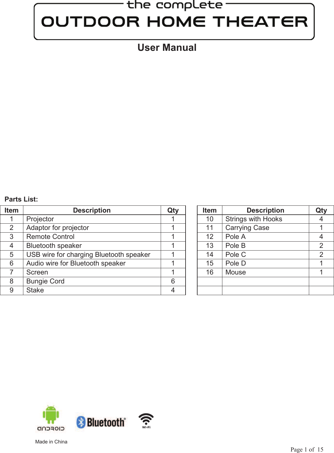             Page 1 of  15 User Manual    Parts List:     Made in ChinaItem Description  Qty    Item Description  Qty 1  Projector  1    10  Strings with Hooks  4 2  Adaptor for projector  1    11  Carrying Case  1 3  Remote Control  1    12  Pole A  4 4  Bluetooth speaker  1    13  Pole B  2 5  USB wire for charging Bluetooth speaker  1    14  Pole C  2 6  Audio wire for Bluetooth speaker  1    15  Pole D  1 7  Screen  1    16  Mouse  1 8  Bungie Cord  6         9  Stake  4         