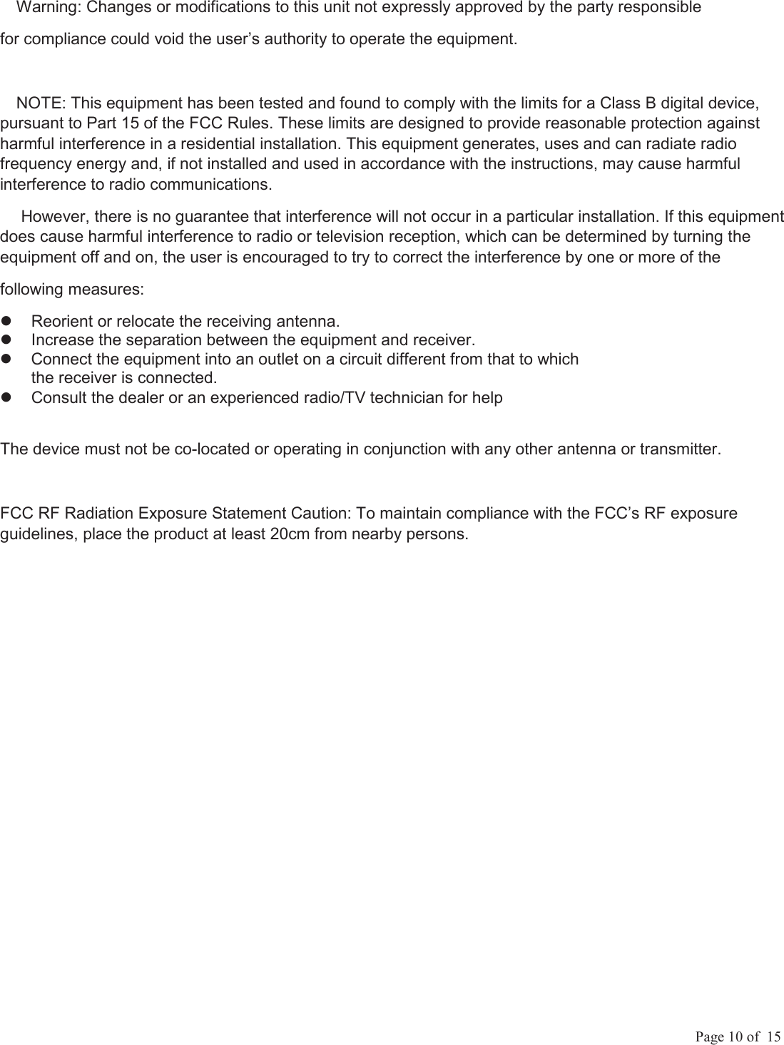             Page 10 of  15 Warning: Changes or modifications to this unit not expressly approved by the party responsible  for compliance could void the user&rsquo;s authority to operate the equipment. NOTE: This equipment has been tested and found to comply with the limits for a Class B digital device, pursuant to Part 15 of the FCC Rules. These limits are designed to provide reasonable protection against harmful interference in a residential installation. This equipment generates, uses and can radiate radio frequency energy and, if not installed and used in accordance with the instructions, may cause harmful interference to radio communications.  However, there is no guarantee that interference will not occur in a particular installation. If this equipment does cause harmful interference to radio or television reception, which can be determined by turning the equipment off and on, the user is encouraged to try to correct the interference by one or more of the following measures:   Reorient or relocate the receiving antenna.   Increase the separation between the equipment and receiver.   Connect the equipment into an outlet on a circuit different from that to which the receiver is connected.   Consult the dealer or an experienced radio/TV technician for help The device must not be co-located or operating in conjunction with any other antenna or transmitter. FCC RF Radiation Exposure Statement Caution: To maintain compliance with the FCC&rsquo;s RF exposure guidelines, place the product at least 20cm from nearby persons. 