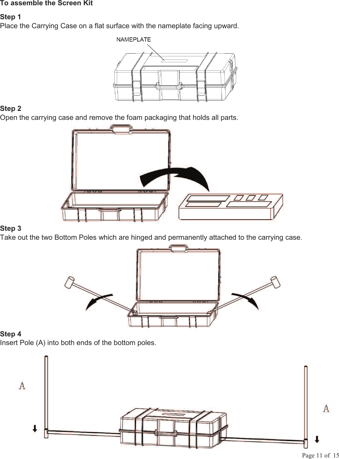            Page 11 of  15 To assemble the Screen Kit Step 1 Place the Carrying Case on a flat surface with the nameplate facing upward.  Step 2  Open the carrying case and remove the foam packaging that holds all parts.  Step 3 Take out the two Bottom Poles which are hinged and permanently attached to the carrying case.  Step 4  Insert Pole (A) into both ends of the bottom poles.   