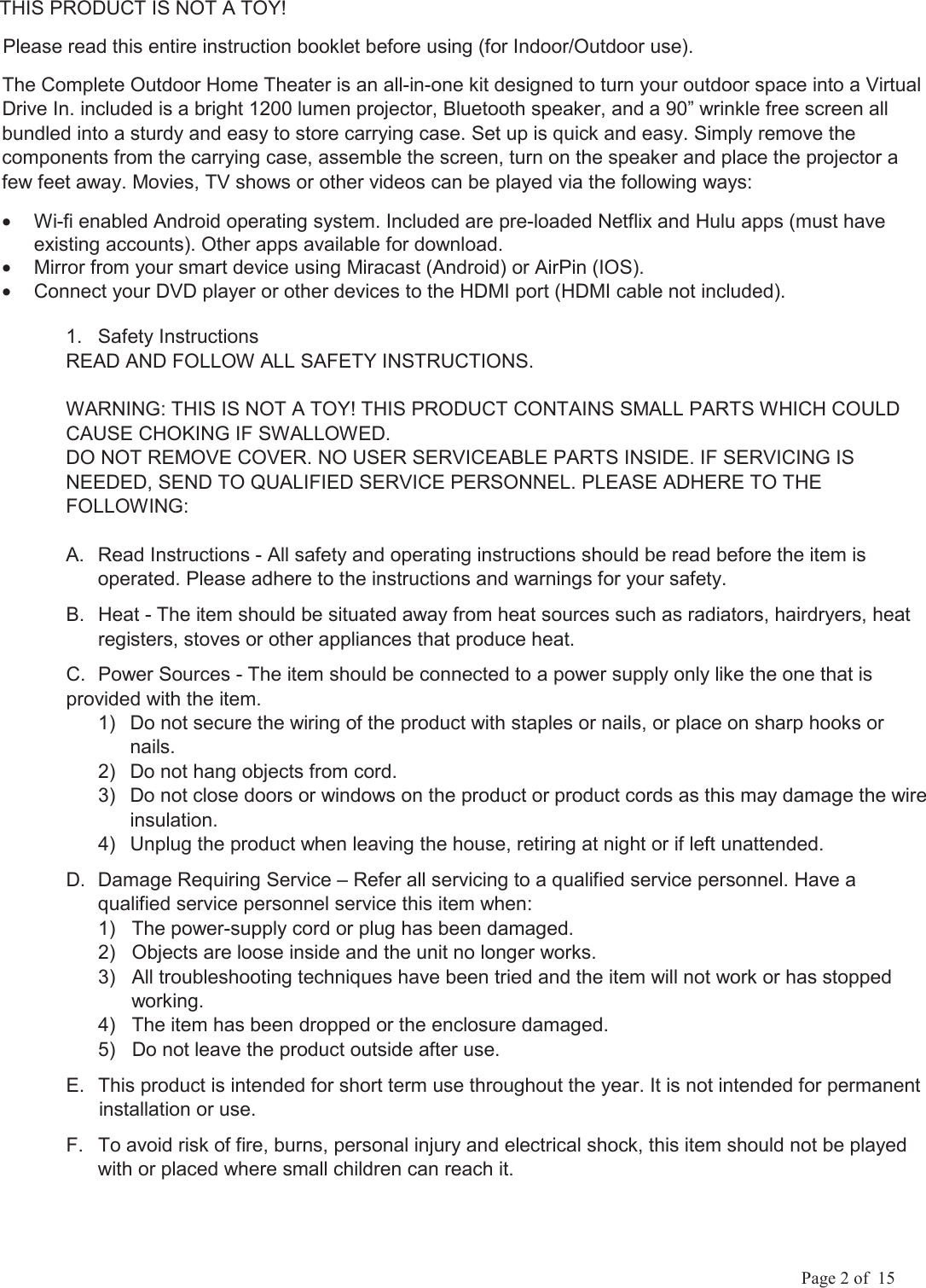             Page 2 of  15       THIS PRODUCT IS NOT A TOY!       Please read this entire instruction booklet before using (for Indoor/Outdoor use). The Complete Outdoor Home Theater is an all-in-one kit designed to turn your outdoor space into a Virtual Drive In. included is a bright 1200 lumen projector, Bluetooth speaker, and a 90&rdquo; wrinkle free screen all bundled into a sturdy and easy to store carrying case. Set up is quick and easy. Simply remove the components from the carrying case, assemble the screen, turn on the speaker and place the projector a few feet away. Movies, TV shows or other videos can be played via the following ways: &bull;  Wi-fi enabled Android operating system. Included are pre-loaded Netflix and Hulu apps (must have existing accounts). Other apps available for download. &bull;  Mirror from your smart device using Miracast (Android) or AirPin (IOS). &bull;  Connect your DVD player or other devices to the HDMI port (HDMI cable not included). 1.  Safety Instructions READ AND FOLLOW ALL SAFETY INSTRUCTIONS. WARNING: THIS IS NOT A TOY! THIS PRODUCT CONTAINS SMALL PARTS WHICH COULD CAUSE CHOKING IF SWALLOWED. DO NOT REMOVE COVER. NO USER SERVICEABLE PARTS INSIDE. IF SERVICING IS NEEDED, SEND TO QUALIFIED SERVICE PERSONNEL. PLEASE ADHERE TO THE FOLLOWING: A.  Read Instructions - All safety and operating instructions should be read before the item is operated. Please adhere to the instructions and warnings for your safety. B.  Heat - The item should be situated away from heat sources such as radiators, hairdryers, heat registers, stoves or other appliances that produce heat. C.  Power Sources - The item should be connected to a power supply only like the one that is provided with the item. 1)  Do not secure the wiring of the product with staples or nails, or place on sharp hooks or nails.  2)  Do not hang objects from cord.  3)  Do not close doors or windows on the product or product cords as this may damage the wire insulation.  4)  Unplug the product when leaving the house, retiring at night or if left unattended.  D.  Damage Requiring Service &ndash; Refer all servicing to a qualified service personnel. Have a qualified service personnel service this item when:  1)   The power-supply cord or plug has been damaged.   2)   Objects are loose inside and the unit no longer works.   3)   All troubleshooting techniques have been tried and the item will not work or has stopped              working.   4)   The item has been dropped or the enclosure damaged.   5)   Do not leave the product outside after use. E.  This product is intended for short term use throughout the year. It is not intended for permanent        installation or use. F.  To avoid risk of fire, burns, personal injury and electrical shock, this item should not be played with or placed where small children can reach it.  
