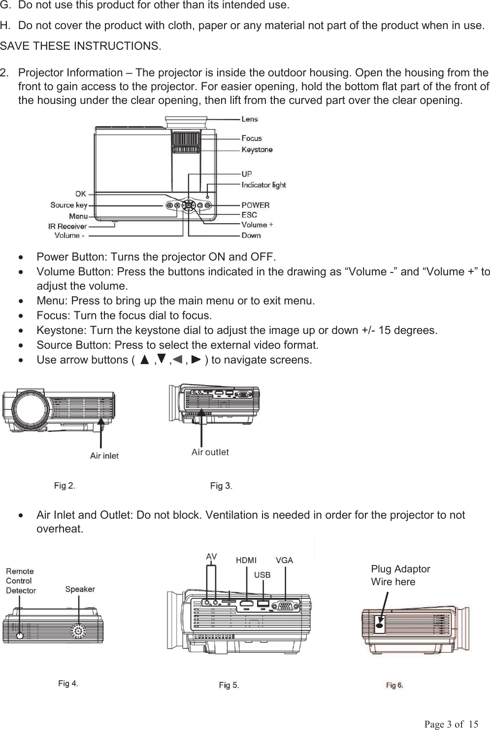             Page 3 of  15 G.  Do not use this product for other than its intended use.  H.  Do not cover the product with cloth, paper or any material not part of the product when in use. SAVE THESE INSTRUCTIONS. 2.  Projector Information &ndash; The projector is inside the outdoor housing. Open the housing from the front to gain access to the projector. For easier opening, hold the bottom flat part of the front of the housing under the clear opening, then lift from the curved part over the clear opening.             &bull;  Power Button: Turns the projector ON and OFF. &bull;  Volume Button: Press the buttons indicated in the drawing as &ldquo;Volume -&rdquo; and &ldquo;Volume +&rdquo; to adjust the volume. &bull;  Menu: Press to bring up the main menu or to exit menu. &bull;  Focus: Turn the focus dial to focus. &bull;  Keystone: Turn the keystone dial to adjust the image up or down +/- 15 degrees. &bull;  Source Button: Press to select the external video format. &bull;  Use arrow buttons (      ,  ,  ,   ) to navigate screens.     &bull;  Air Inlet and Outlet: Do not block. Ventilation is needed in order for the projector to not overheat.    Plug Adaptor Wire here 