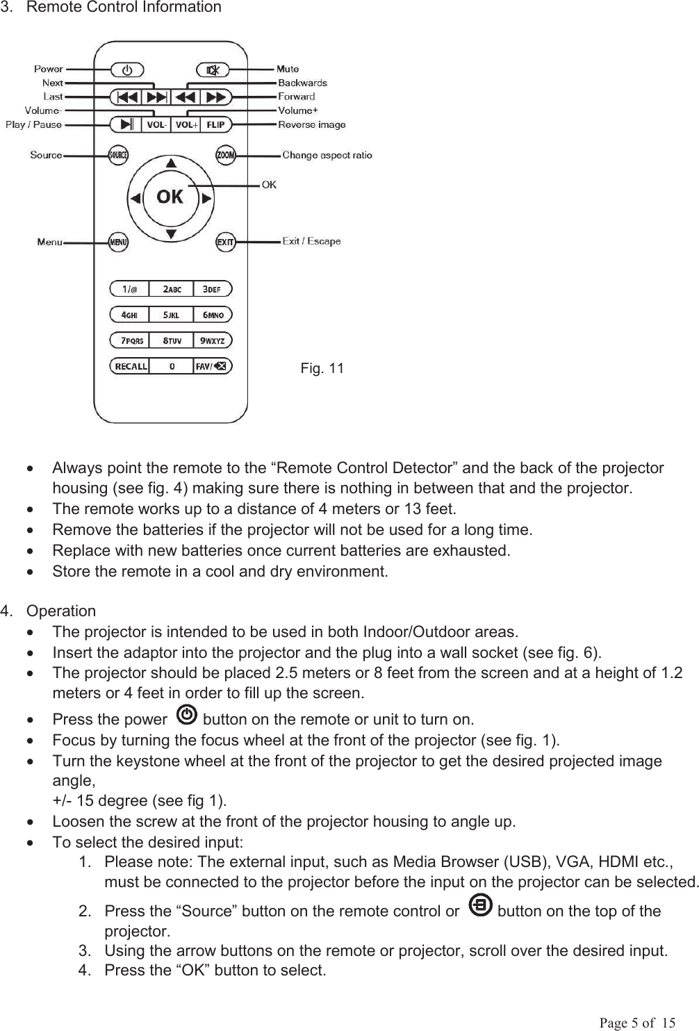             Page 5 of  15 3.  Remote Control Information &bull;  Always point the remote to the &ldquo;Remote Control Detector&rdquo; and the back of the projector housing (see fig. 4) making sure there is nothing in between that and the projector. &bull;  The remote works up to a distance of 4 meters or 13 feet. &bull;  Remove the batteries if the projector will not be used for a long time. &bull;  Replace with new batteries once current batteries are exhausted. &bull;  Store the remote in a cool and dry environment. 4.  Operation &bull;  The projector is intended to be used in both Indoor/Outdoor areas. &bull;  Insert the adaptor into the projector and the plug into a wall socket (see fig. 6). &bull;  The projector should be placed 2.5 meters or 8 feet from the screen and at a height of 1.2 meters or 4 feet in order to fill up the screen. &bull;  Press the power    button on the remote or unit to turn on. &bull;  Focus by turning the focus wheel at the front of the projector (see fig. 1). &bull;  Turn the keystone wheel at the front of the projector to get the desired projected image angle,  +/- 15 degree (see fig 1). &bull;  Loosen the screw at the front of the projector housing to angle up. &bull;  To select the desired input: 1.  Please note: The external input, such as Media Browser (USB), VGA, HDMI etc., must be connected to the projector before the input on the projector can be selected. 2.  Press the &ldquo;Source&rdquo; button on the remote control or    button on the top of the projector.  3.  Using the arrow buttons on the remote or projector, scroll over the desired input. 4.  Press the &ldquo;OK&rdquo; button to select.       Fig. 11 