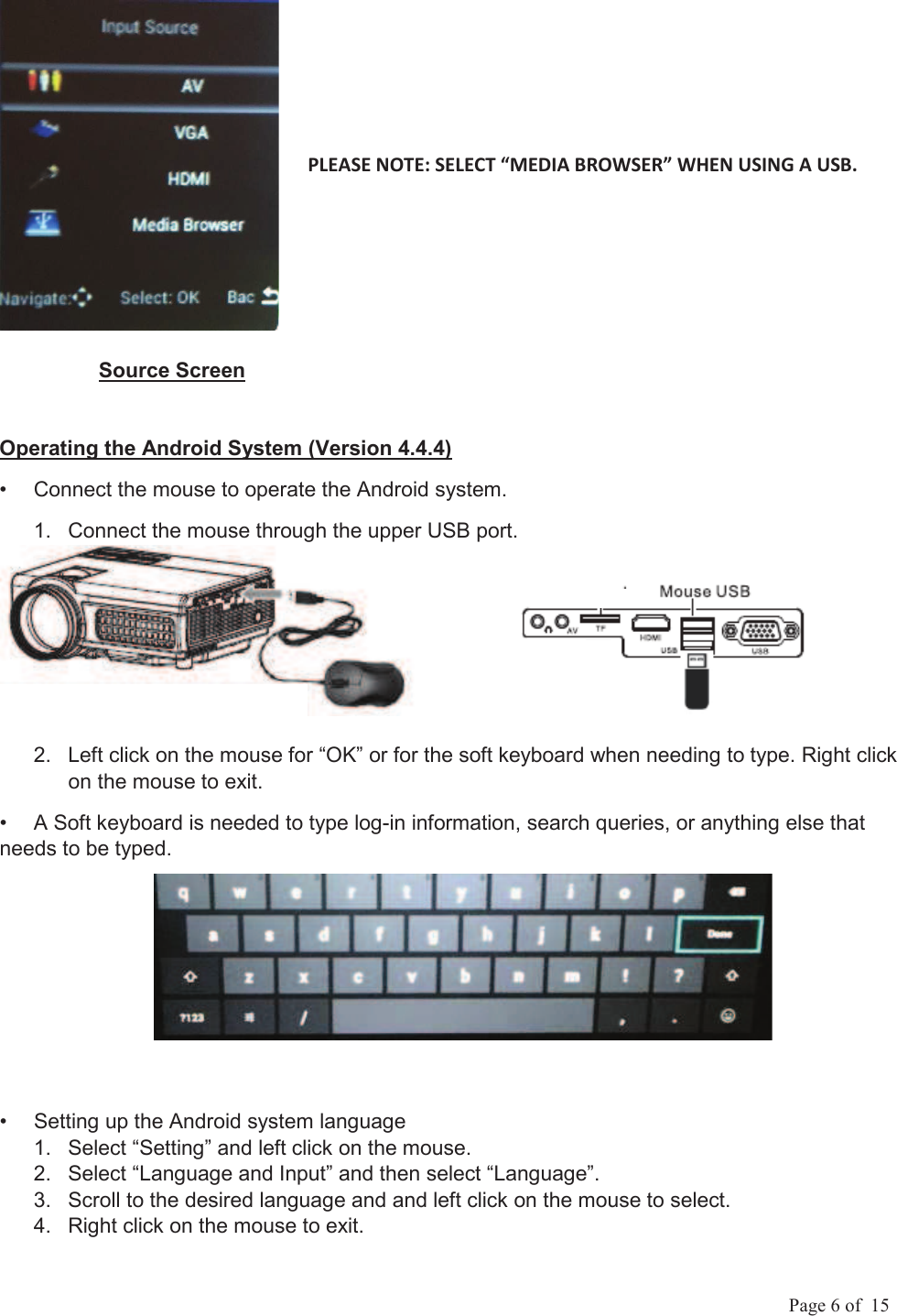             Page 6 of  15                  Source Screen Operating the Android System (Version 4.4.4) &bull;  Connect the mouse to operate the Android system.    1.  Connect the mouse through the upper USB port.                 2.  Left click on the mouse for &ldquo;OK&rdquo; or for the soft keyboard when needing to type. Right click on the mouse to exit. &bull;  A Soft keyboard is needed to type log-in information, search queries, or anything else that needs to be typed. &bull;  Setting up the Android system language 1.  Select &ldquo;Setting&rdquo; and left click on the mouse. 2.  Select &ldquo;Language and Input&rdquo; and then select &ldquo;Language&rdquo;. 3.  Scroll to the desired language and and left click on the mouse to select.  4.  Right click on the mouse to exit. 