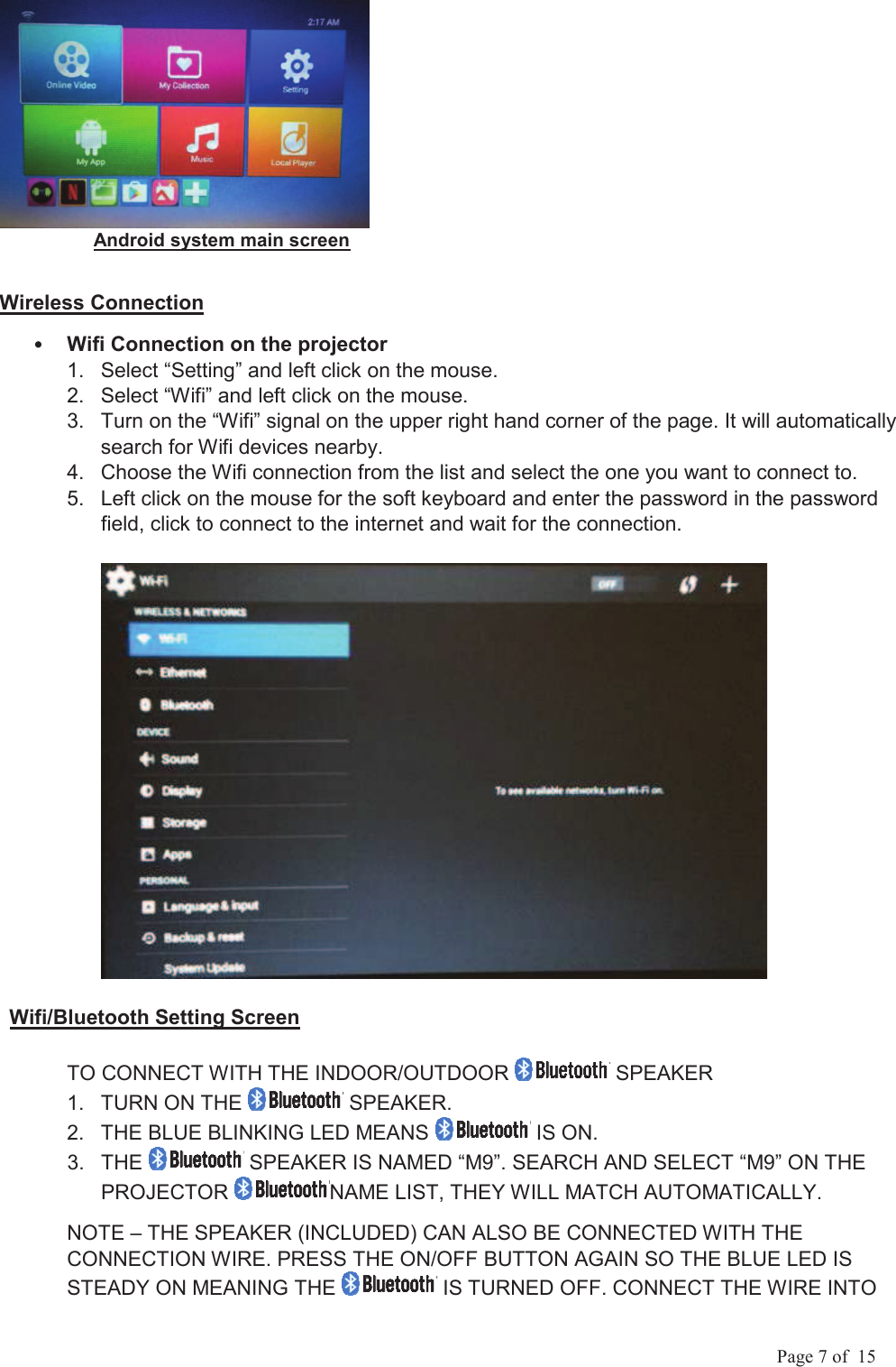             Page 7 of  15                   Android system main screen Wireless Connection Wifi Connection on the projector 1.  Select &ldquo;Setting&rdquo; and left click on the mouse. 2.  Select &ldquo;Wifi&rdquo; and left click on the mouse. 3.  Turn on the &ldquo;Wifi&rdquo; signal on the upper right hand corner of the page. It will automatically search for Wifi devices nearby.  4.  Choose the Wifi connection from the list and select the one you want to connect to. 5.  Left click on the mouse for the soft keyboard and enter the password in the password field, click to connect to the internet and wait for the connection.             Wifi/Bluetooth Setting Screen TO CONNECT WITH THE INDOOR/OUTDOOR   SPEAKER 1.  TURN ON THE   SPEAKER. 2.  THE BLUE BLINKING LED MEANS   IS ON. 3.  THE   SPEAKER IS NAMED &ldquo;M9&rdquo;. SEARCH AND SELECT &ldquo;M9&rdquo; ON THE PROJECTOR  NAME LIST, THEY WILL MATCH AUTOMATICALLY. NOTE &ndash; THE SPEAKER (INCLUDED) CAN ALSO BE CONNECTED WITH THE CONNECTION WIRE. PRESS THE ON/OFF BUTTON AGAIN SO THE BLUE LED IS STEADY ON MEANING THE   IS TURNED OFF. CONNECT THE WIRE INTO 