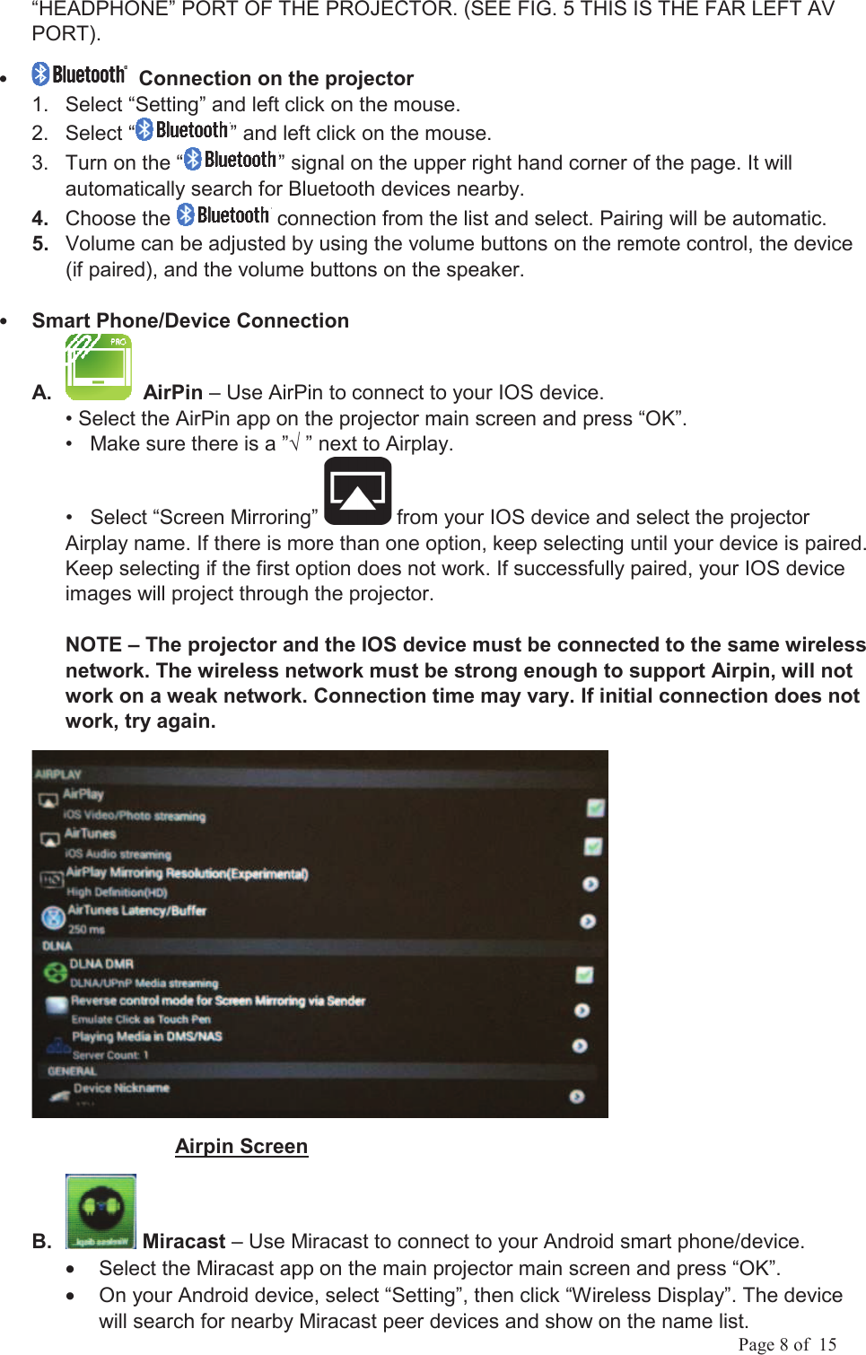            Page 8 of  15 &ldquo;HEADPHONE&rdquo; PORT OF THE PROJECTOR. (SEE FIG. 5 THIS IS THE FAR LEFT AV PORT).         Connection on the projector1.  Select &ldquo;Setting&rdquo; and left click on the mouse. 2.  Select &ldquo; &rdquo; and left click on the mouse. 3.  Turn on the &ldquo; &rdquo; signal on the upper right hand corner of the page. It will automatically search for Bluetooth devices nearby. 4.  Choose the   connection from the list and select. Pairing will be automatic.5.  Volume can be adjusted by using the volume buttons on the remote control, the device (if paired), and the volume buttons on the speaker.Smart Phone/Device Connection A.    AirPin &ndash; Use AirPin to connect to your IOS device. &bull; Select the AirPin app on the projector main screen and press &ldquo;OK&rdquo;.  &bull;   Make sure there is a &rdquo; &rdquo; next to Airplay.  &bull;   Select &ldquo;Screen Mirroring&rdquo;   from your IOS device and select the projector Airplay name. If there is more than one option, keep selecting until your device is paired. Keep selecting if the first option does not work. If successfully paired, your IOS device images will project through the projector. NOTE &ndash; The projector and the IOS device must be connected to the same wireless network. The wireless network must be strong enough to support Airpin, will not work on a weak network. Connection time may vary. If initial connection does not work, try again.                          Airpin Screen B.   Miracast &ndash; Use Miracast to connect to your Android smart phone/device.&bull;  Select the Miracast app on the main projector main screen and press &ldquo;OK&rdquo;.  &bull;  On your Android device, select &ldquo;Setting&rdquo;, then click &ldquo;Wireless Display&rdquo;. The device will search for nearby Miracast peer devices and show on the name list.  