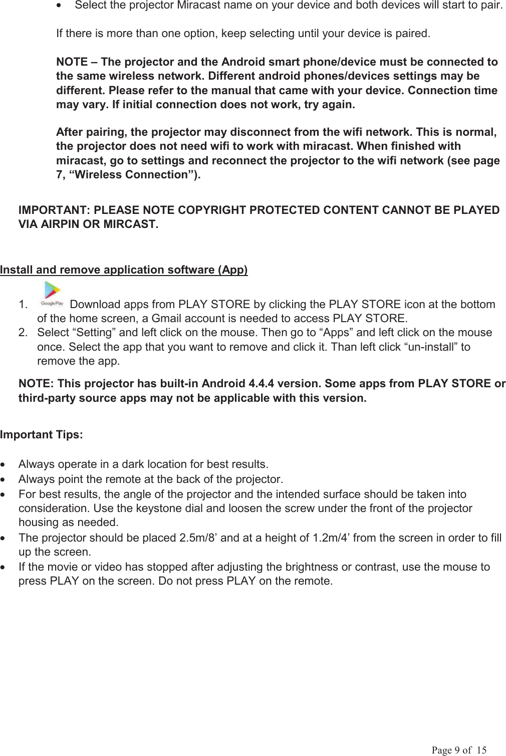            Page 9 of  15 &bull;  Select the projector Miracast name on your device and both devices will start to pair.  If there is more than one option, keep selecting until your device is paired. NOTE &ndash; The projector and the Android smart phone/device must be connected to the same wireless network. Different android phones/devices settings may be different. Please refer to the manual that came with your device. Connection time may vary. If initial connection does not work, try again. After pairing, the projector may disconnect from the wifi network. This is normal, the projector does not need wifi to work with miracast. When finished with miracast, go to settings and reconnect the projector to the wifi network (see page 7, &ldquo;Wireless Connection&rdquo;).IMPORTANT: PLEASE NOTE COPYRIGHT PROTECTED CONTENT CANNOT BE PLAYED VIA AIRPIN OR MIRCAST. Install and remove application software (App)1.   Download apps from PLAY STORE by clicking the PLAY STORE icon at the bottom of the home screen, a Gmail account is needed to access PLAY STORE. 2.  Select &ldquo;Setting&rdquo; and left click on the mouse. Then go to &ldquo;Apps&rdquo; and left click on the mouse once. Select the app that you want to remove and click it. Than left click &ldquo;un-install&rdquo; to remove the app. NOTE: This projector has built-in Android 4.4.4 version. Some apps from PLAY STORE or third-party source apps may not be applicable with this version.  Important Tips: &bull;  Always operate in a dark location for best results. &bull;  Always point the remote at the back of the projector. &bull;  For best results, the angle of the projector and the intended surface should be taken into consideration. Use the keystone dial and loosen the screw under the front of the projector housing as needed. &bull;  The projector should be placed 2.5m/8&rsquo; and at a height of 1.2m/4&rsquo; from the screen in order to fill up the screen. &bull;  If the movie or video has stopped after adjusting the brightness or contrast, use the mouse to press PLAY on the screen. Do not press PLAY on the remote. 