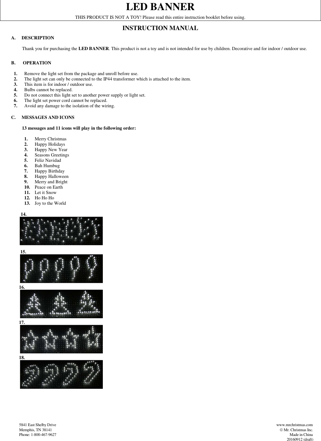                   5841 East Shelby Drive                                                                                                                                                                                          www.mrchristmas.com                     Memphis, TN 38141                                                                                                                                                                                                                   Mr. Christmas Inc.                   Phone: 1-800-467-9627                                                                                                                                                                                                                                                          Made in China          20160912 (draft)   LED BANNER THIS PRODUCT IS NOT A TOY! Please read this entire instruction booklet before using. INSTRUCTION MANUAL A. DESCRIPTION         Thank you for purchasing the LED BANNER. This product is not a toy and is not intended for use by children. Decorative and for indoor / outdoor use.  B.  OPERATION  1. Remove the light set from the package and unroll before use. 2. The light set can only be connected to the IP44 transformer which is attached to the item. 3. This item is for indoor / outdoor use. 4. Bulbs cannot be replaced. 5. Do not connect this light set to another power supply or light set. 6. The light set power cord cannot be replaced. 7. Avoid any damage to the isolation of the wiring.  C. MESSAGES AND ICONS                  13 messages and 11 icons will play in the following order:  1. Merry Christmas   2. Happy Holidays 3. Happy New Year 4. Seasons Greetings 5. Feliz Navidad 6. Bah Humbug 7. Happy Birthday 8. Happy Halloween 9. Merry and Bright 10. Peace on Earth 11. Let it Snow 12. Ho Ho Ho 13. Joy to the World        14.               15.     16.  17.  18.          
