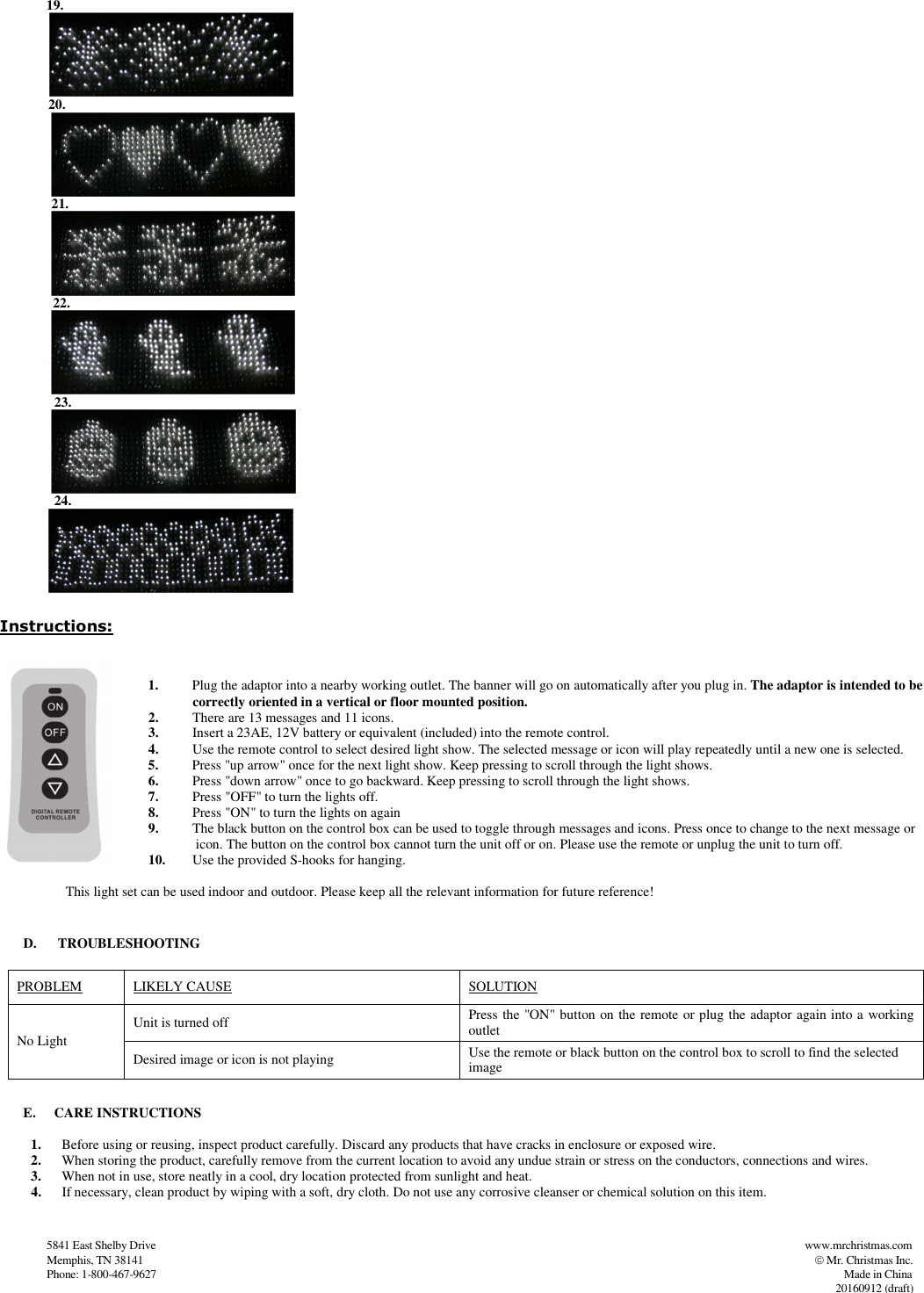                   5841 East Shelby Drive                                                                                                                                                                                          www.mrchristmas.com                     Memphis, TN 38141                                                                                                                                                                                                                   Mr. Christmas Inc.                   Phone: 1-800-467-9627                                                                                                                                                                                                                                                          Made in China          20160912 (draft)                  20.                           21.                    22.                     23.                      24.               Instructions:  1. Plug the adaptor into a nearby working outlet. The banner will go on automatically after you plug in. The adaptor is intended to be                     correctly oriented in a vertical or floor mounted position. 2. There are 13 messages and 11 icons. 3. Insert a 23AE, 12V battery or equivalent (included) into the remote control.  4. Use the remote control to select desired light show. The selected message or icon will play repeatedly until a new one is selected. 5. Press &quot;up arrow&quot; once for the next light show. Keep pressing to scroll through the light shows. 6. Press &quot;down arrow&quot; once to go backward. Keep pressing to scroll through the light shows. 7. Press &quot;OFF&quot; to turn the lights off. 8. Press &quot;ON&quot; to turn the lights on again 9. The black button on the control box can be used to toggle through messages and icons. Press once to change to the next message or                     icon. The button on the control box cannot turn the unit off or on. Please use the remote or unplug the unit to turn off. 10. Use the provided S-hooks for hanging.                     This light set can be used indoor and outdoor. Please keep all the relevant information for future reference!   D.  TROUBLESHOOTING  PROBLEM               LIKELY CAUSE  SOLUTION No Light Unit is turned off   Press the &quot;ON&quot; button on the remote or plug the adaptor again into a working outlet Desired image or icon is not playing  Use the remote or black button on the control box to scroll to find the selected image  E. CARE INSTRUCTIONS   1. Before using or reusing, inspect product carefully. Discard any products that have cracks in enclosure or exposed wire.  2. When storing the product, carefully remove from the current location to avoid any undue strain or stress on the conductors, connections and wires.  3. When not in use, store neatly in a cool, dry location protected from sunlight and heat. 4. If necessary, clean product by wiping with a soft, dry cloth. Do not use any corrosive cleanser or chemical solution on this item.    19.  