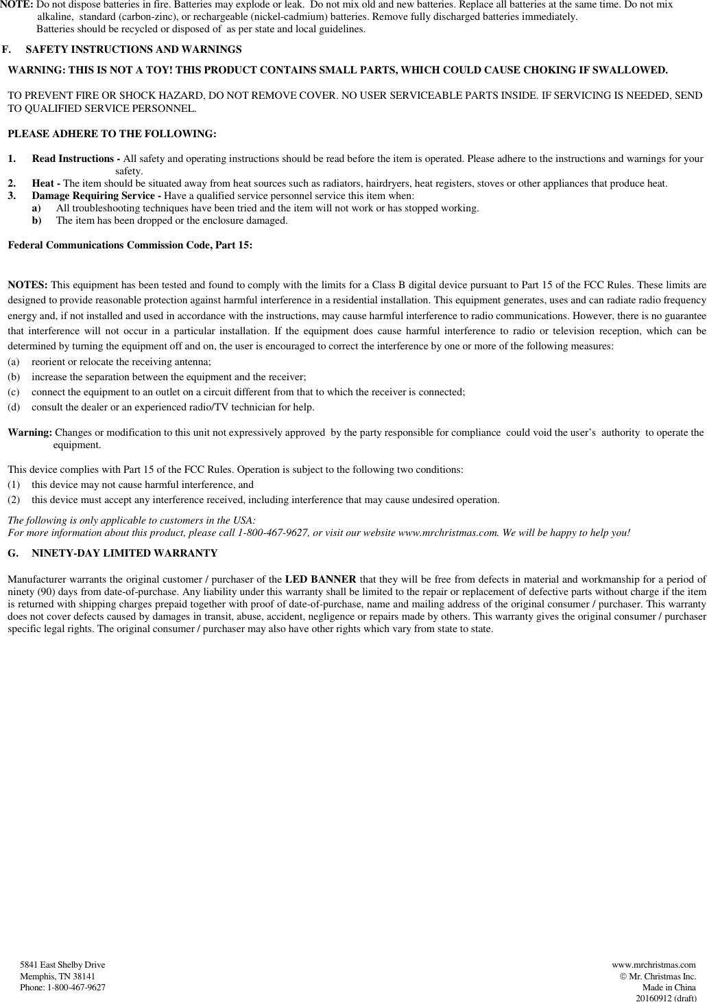                   5841 East Shelby Drive                                                                                                                                                                                          www.mrchristmas.com                     Memphis, TN 38141                                                                                                                                                                                                                   Mr. Christmas Inc.                   Phone: 1-800-467-9627                                                                                                                                                                                                                                                          Made in China          20160912 (draft)          NOTE: Do not dispose batteries in fire. Batteries may explode or leak.  Do not mix old and new batteries. Replace all batteries at the same time. Do not mix                       alkaline,  standard (carbon-zinc), or rechargeable (nickel-cadmium) batteries. Remove fully discharged batteries immediately.                 Batteries should be recycled or disposed of  as per state and local guidelines. F. SAFETY INSTRUCTIONS AND WARNINGS       WARNING: THIS IS NOT A TOY! THIS PRODUCT CONTAINS SMALL PARTS, WHICH COULD CAUSE CHOKING IF SWALLOWED.        TO PREVENT FIRE OR SHOCK HAZARD, DO NOT REMOVE COVER. NO USER SERVICEABLE PARTS INSIDE. IF SERVICING IS NEEDED, SEND         TO QUALIFIED SERVICE PERSONNEL.         PLEASE ADHERE TO THE FOLLOWING:  1. Read Instructions - All safety and operating instructions should be read before the item is operated. Please adhere to the instructions and warnings for your                                 safety.  2. Heat - The item should be situated away from heat sources such as radiators, hairdryers, heat registers, stoves or other appliances that produce heat.  3. Damage Requiring Service - Have a qualified service personnel service this item when:  a) All troubleshooting techniques have been tried and the item will not work or has stopped working.  b) The item has been dropped or the enclosure damaged.            Federal Communications Commission Code, Part 15:    NOTES: This equipment has been tested and found to comply with the limits for a Class B digital device pursuant to Part 15 of the FCC Rules. These limits are designed to provide reasonable protection against harmful interference in a residential installation. This equipment generates, uses and can radiate radio frequency energy and, if not installed and used in accordance with the instructions, may cause harmful interference to radio communications. However, there is no guarantee that  interference  will  not  occur  in  a  particular installation.  If  the  equipment does  cause  harmful interference  to  radio  or  television  reception,  which  can  be determined by turning the equipment off and on, the user is encouraged to correct the interference by one or more of the following measures:  (a) reorient or relocate the receiving antenna;  (b) increase the separation between the equipment and the receiver;  (c) connect the equipment to an outlet on a circuit different from that to which the receiver is connected;   (d) consult the dealer or an experienced radio/TV technician for help.                     Warning: Changes or modification to this unit not expressively approved  by the party responsible for compliance  could void the user’s  authority  to operate the                             equipment.                    This device complies with Part 15 of the FCC Rules. Operation is subject to the following two conditions: (1) this device may not cause harmful interference, and  (2) this device must accept any interference received, including interference that may cause undesired operation.           The following is only applicable to customers in the USA:          For more information about this product, please call 1-800-467-9627, or visit our website www.mrchristmas.com. We will be happy to help you! G. NINETY-DAY LIMITED WARRANTY  Manufacturer warrants the original customer / purchaser of the LED BANNER that they will be free from defects in material and workmanship for a period of ninety (90) days from date-of-purchase. Any liability under this warranty shall be limited to the repair or replacement of defective parts without charge if the item is returned with shipping charges prepaid together with proof of date-of-purchase, name and mailing address of the original consumer / purchaser. This warranty does not cover defects caused by damages in transit, abuse, accident, negligence or repairs made by others. This warranty gives the original consumer / purchaser specific legal rights. The original consumer / purchaser may also have other rights which vary from state to state.  
