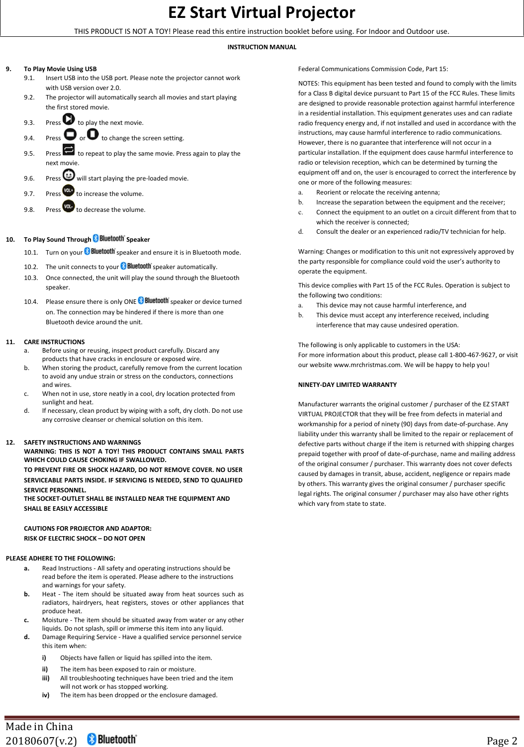 EZ Start Virtual Projector THIS PRODUCT IS NOT A TOY! Please read this entire instruction booklet before using. For Indoor and Outdoor use. INSTRUCTION MANUAL  Made in China 20180607(v.2)       Page 2  9. To Play Movie Using USB 9.1. Insert USB into the USB port. Please note the projector cannot work with USB version over 2.0. 9.2. The projector will automatically search all movies and start playing the first stored movie. 9.3. Press    to play the next movie. 9.4. Press     or    to change the screen setting. 9.5. Press    to repeat to play the same movie. Press again to play the next movie. 9.6. Press   will start playing the pre-loaded movie. 9.7. Press   to increase the volume. 9.8. Press   to decrease the volume. 10. To Play Sound Through   Speaker 10.1. Turn on your   speaker and ensure it is in Bluetooth mode. 10.2. The unit connects to your   speaker automatically. 10.3. Once connected, the unit will play the sound through the Bluetooth speaker. 10.4. Please ensure there is only ONE   speaker or device turned on. The connection may be hindered if there is more than one Bluetooth device around the unit. 11. CARE INSTRUCTIONS a. Before using or reusing, inspect product carefully. Discard any products that have cracks in enclosure or exposed wire.  b. When storing the product, carefully remove from the current location to avoid any undue strain or stress on the conductors, connections and wires.  c. When not in use, store neatly in a cool, dry location protected from sunlight and heat. d. If necessary, clean product by wiping with a soft, dry cloth. Do not use any corrosive cleanser or chemical solution on this item.   12. SAFETY INSTRUCTIONS AND WARNINGS WARNING:  THIS  IS  NOT  A  TOY!  THIS  PRODUCT  CONTAINS  SMALL  PARTS WHICH COULD CAUSE CHOKING IF SWALLOWED. TO PREVENT FIRE OR SHOCK HAZARD, DO NOT REMOVE COVER. NO USER SERVICEABLE PARTS INSIDE. IF SERVICING IS NEEDED, SEND TO QUALIFIED SERVICE PERSONNEL. THE SOCKET-OUTLET SHALL BE INSTALLED NEAR THE EQUIPMENT AND SHALL BE EASILY ACCESSIBLE CAUTIONS FOR PROJECTOR AND ADAPTOR: RISK OF ELECTRIC SHOCK – DO NOT OPEN  PLEASE ADHERE TO THE FOLLOWING: a. Read Instructions - All safety and operating instructions should be read before the item is operated. Please adhere to the instructions and warnings for your safety.  b. Heat - The item should be situated away from heat sources such as radiators, hairdryers, heat registers, stoves or other appliances  that produce heat.  c. Moisture - The item should be situated away from water or any other liquids. Do not splash, spill or immerse this item into any liquid.  d. Damage Requiring Service - Have a qualified service personnel service this item when:  i) Objects have fallen or liquid has spilled into the item. ii) The item has been exposed to rain or moisture.  iii) All troubleshooting techniques have been tried and the item will not work or has stopped working.  iv) The item has been dropped or the enclosure damaged.  Federal Communications Commission Code, Part 15:   NOTES: This equipment has been tested and found to comply with the limits for a Class B digital device pursuant to Part 15 of the FCC Rules. These limits are designed to provide reasonable protection against harmful interference in a residential installation. This equipment generates uses and can radiate radio frequency energy and, if not installed and used in accordance with the instructions, may cause harmful interference to radio communications. However, there is no guarantee that interference will not occur in a particular installation. If the equipment does cause harmful interference to radio or television reception, which can be determined by turning the equipment off and on, the user is encouraged to correct the interference by one or more of the following measures:  a. Reorient or relocate the receiving antenna;  b. Increase the separation between the equipment and the receiver;  c. Connect the equipment to an outlet on a circuit different from that to which the receiver is connected;   d. Consult the dealer or an experienced radio/TV technician for help.            Warning: Changes or modification to this unit not expressively approved by the party responsible for compliance could void the user’s authority to operate the equipment.           This device complies with Part 15 of the FCC Rules. Operation is subject to the following two conditions: a. This device may not cause harmful interference, and  b. This device must accept any interference received, including interference that may cause undesired operation.   The following is only applicable to customers in the USA: For more information about this product, please call 1-800-467-9627, or visit our website www.mrchristmas.com. We will be happy to help you!  NINETY-DAY LIMITED WARRANTY  Manufacturer warrants the original customer / purchaser of the EZ START VIRTUAL PROJECTOR that they will be free from defects in material and workmanship for a period of ninety (90) days from date-of-purchase. Any liability under this warranty shall be limited to the repair or replacement of defective parts without charge if the item is returned with shipping charges prepaid together with proof of date-of-purchase, name and mailing address of the original consumer / purchaser. This warranty does not cover defects caused by damages in transit, abuse, accident, negligence or repairs made by others. This warranty gives the original consumer / purchaser specific legal rights. The original consumer / purchaser may also have other rights which vary from state to state.  