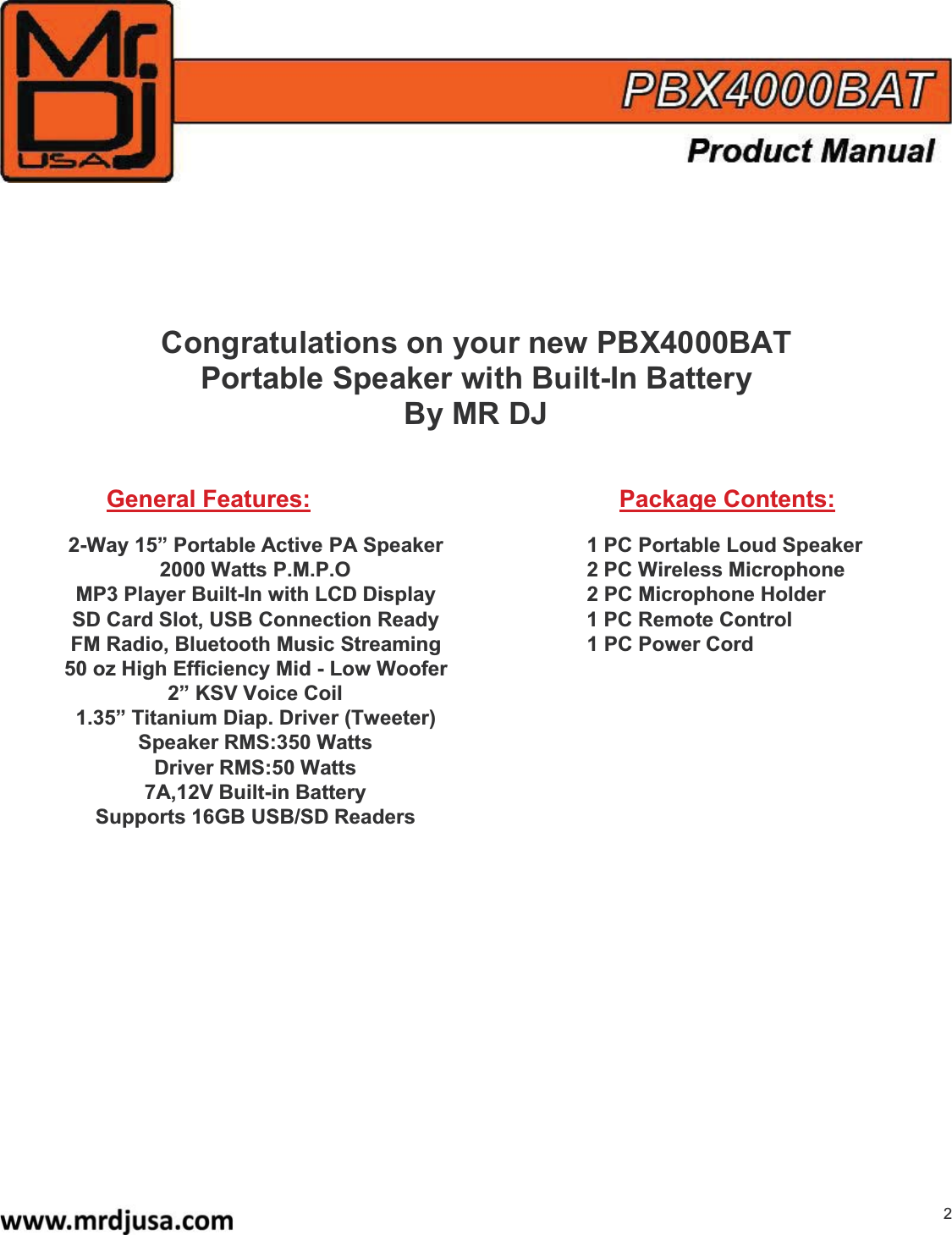 2Congratulations on your new PBX4000BATPortable Speaker with Built-In BatteryBy MR DJGeneral Features: Package Contents:2-Way 15” Portable Active PA Speaker 1 PC Portable Loud Speaker2000 Watts P.M.P.O 2 PC Wireless MicrophoneMP3 Player Built-In with LCD Display 2 PC Microphone HolderSD Card Slot, USB Connection Ready 1 PC Remote ControlFM Radio, Bluetooth Music Streaming 1 PC Power Cord50 oz High Efficiency Mid - Low Woofer2” KSV Voice Coil1.35” Titanium Diap. Driver(Tweeter)Speaker RMS:350 WattsDriver RMS:50 Watts7A,12V Built-in BatterySupports 16GB USB/SD Readers