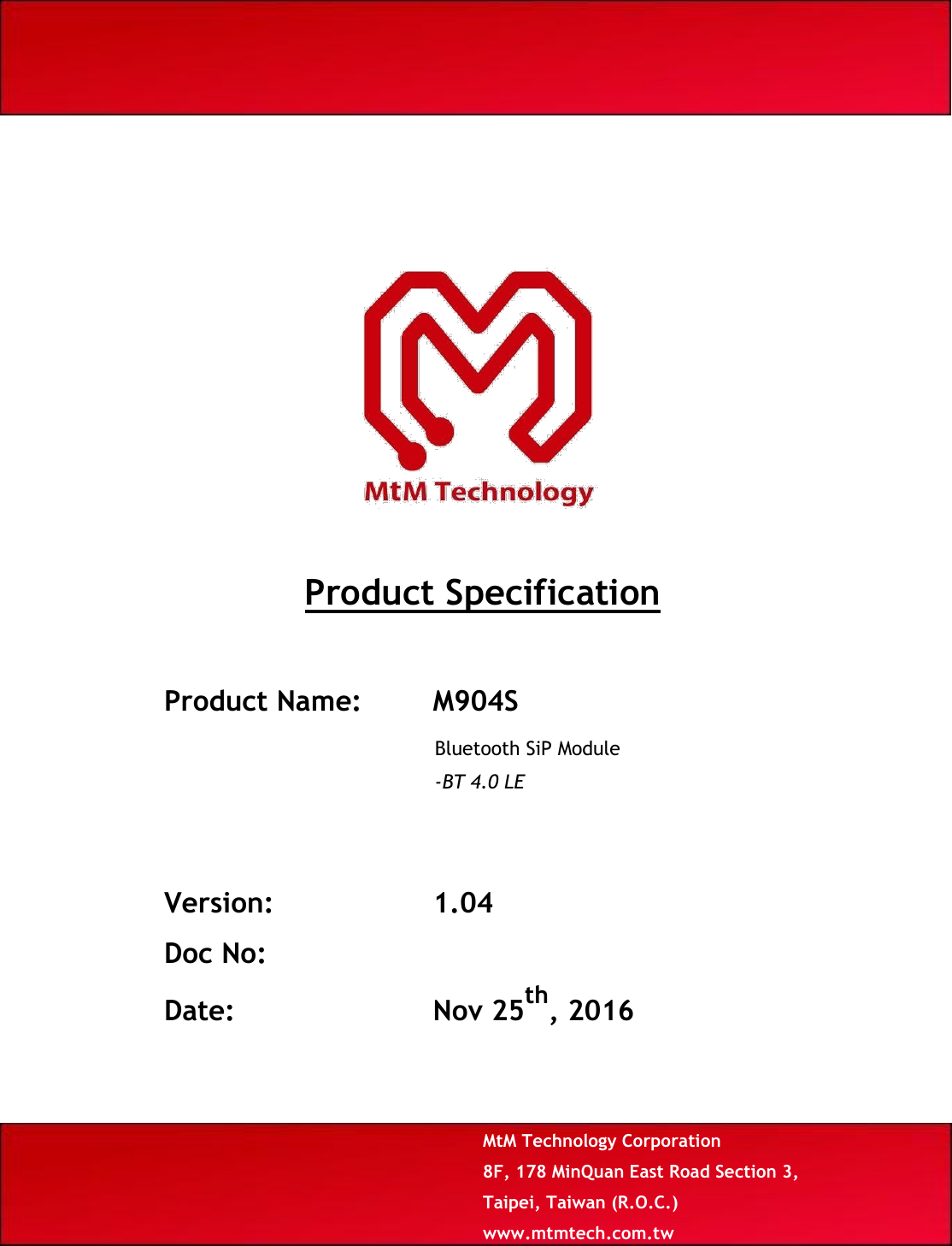                                Product Specification    Product Name: M904S  Bluetooth SiP Module  -BT 4.0 LE      Version: 1.04  Doc No:  Date: Nov 25th, 2016      MtM Technology Corporation  8F, 178 MinQuan East Road Section 3, Taipei, Taiwan (R.O.C.) www.mtmtech.com.tw 