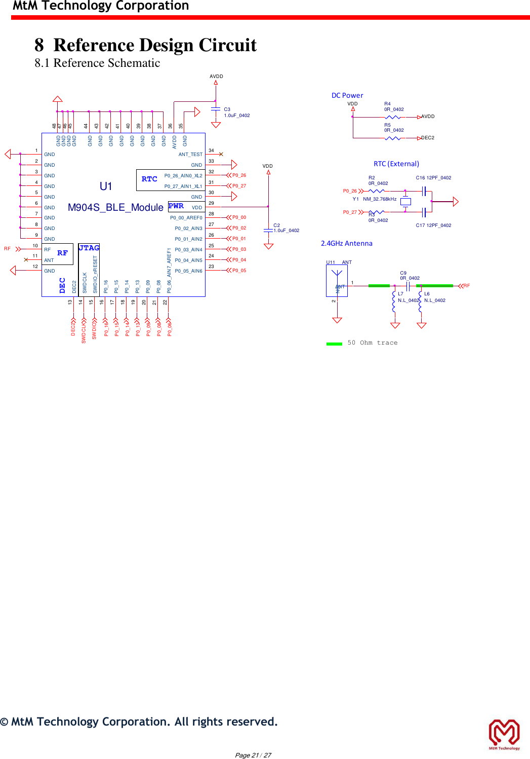 MtM Technology Corporation  8  Reference Design Circuit 8.1 Reference Schematic P0_27P0_26ANTU11ANT 1NC22.4GHz AntennaRF50 Ohm traceC21.0uF_0402L6N.L_0402C90R_0402L7N.L_0402VDDAVDDU1M904S_BLE_ModuleGND1GND2GND3GND4GND5GND6GND7GND8GND9RF10ANT11GND12DEC213SWDCLK14SWDIO_nRESET15P0_1616P0_1517P0_1418P0_1319P0_0920P0_0821P0_06_AIN7_AREF122ANT_TEST 34GND 33P0_26_AIN0_XL2 32P0_27_AIN1_XL1 31GND 30VDD 29P0_00_AREF0 28P0_02_AIN3 27P0_01_AIN2 26P0_03_AIN4 25P0_04_AIN5 24P0_05_AIN6 23GND 48GND 47GND 46GND 45GND 44GND 43GND 42GND 41GND 40GND 39GND 38GND 37AVDD 36GND 35RFP0_09P0_08P0_15P0_14P0_13P0_16C17 12PF_0402Y1 NM_32.768kHzC16 12PF_0402C31.0uF_0402RTC (External)P0_00P0_01P0_02P0_03P0_05P0_04P0_06SWDIOSWDCLKDEC2P0_27P0_26DC PowerR50R_0402R40R_0402DEC2VDDAVDDR20R_0402R30R_0402PWRRTCRF JTAGDEC         ©  MtM Technology Corporation. All rights reserved.   Page 21 / 27 