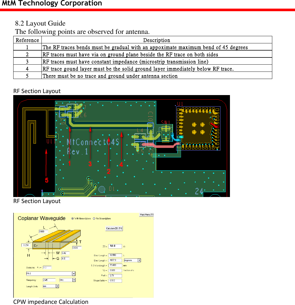 MtM Technology Corporation  8.2 Layout Guide The following points are observed for antenna. Reference Description1 The RF traces bends must be gradual with an appoximate maximum bend of 45 degrees2 RF traces must have via on ground plane beside the RF trace on both sides3 RF traces must have constant impedance (microstrip transmission line)4 RF trace gound layer must be the solid ground layer immediately below RF trace.5 There must be no trace and ground under antenna section  RF Section Layout  RF Section Layout   CPW impedance Calculation