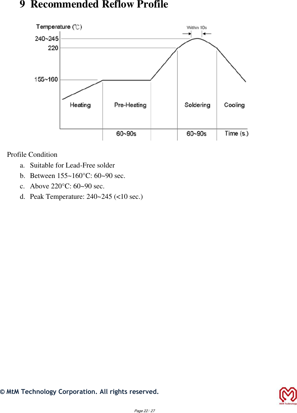 9  Recommended Reflow Profile                        Profile Condition  a. Suitable for Lead-Free solder   b. Between 155~160°C: 60~90 sec.   c. Above 220°C: 60~90 sec.   d. Peak Temperature: 240~245 (&lt;10 sec.)                                 ©  MtM Technology Corporation. All rights reserved.   Page 22 / 27