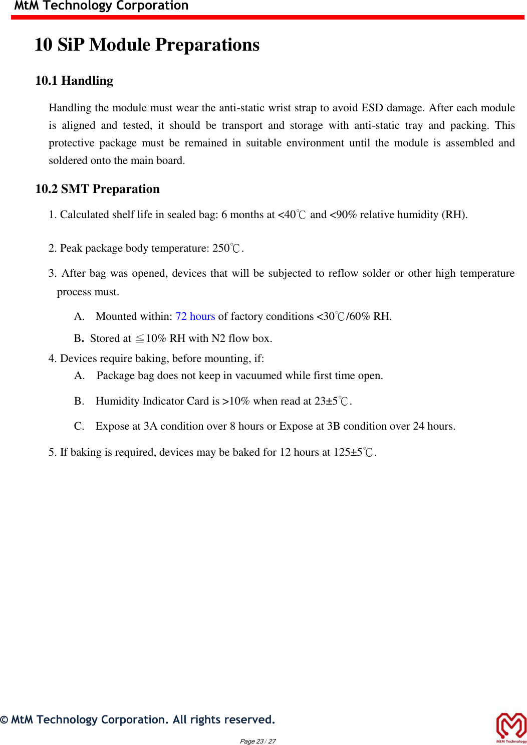 MtM Technology Corporation  10 SiP Module Preparations  10.1 Handling  Handling the module must wear the anti-static wrist strap to avoid ESD damage. After each module is  aligned  and  tested,  it  should  be  transport  and  storage  with  anti-static  tray  and  packing.  This protective  package  must  be  remained  in  suitable  environment  until  the  module  is  assembled  and soldered onto the main board.  10.2 SMT Preparation  1. Calculated shelf life in sealed bag: 6 months at &lt;40℃ and &lt;90% relative humidity (RH).   2. Peak package body temperature: 250℃.   3. After bag was opened, devices that will be subjected to reflow solder or other high temperature process must.   A. Mounted within: 72 hours of factory conditions &lt;30℃/60% RH.  B.  Stored at ≦10% RH with N2 flow box.  4. Devices require baking, before mounting, if:   A. Package bag does not keep in vacuumed while first time open.   B. Humidity Indicator Card is &gt;10% when read at 23±5℃.   C. Expose at 3A condition over 8 hours or Expose at 3B condition over 24 hours.   5. If baking is required, devices may be baked for 12 hours at 125±5℃.              ©  MtM Technology Corporation. All rights reserved.  Page 23 / 27  
