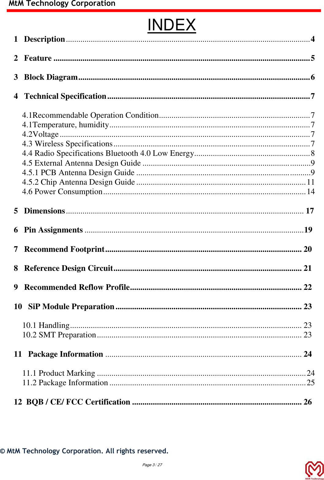 MtM Technology Corporation  INDEX 1   Description ...................................................................................................................... 4  2   Feature ............................................................................................................................ 5  3   Block Diagram ................................................................................................................ 6  4   Technical Specification .................................................................................................. 7  4.1Recommendable Operation Condition ......................................................................... 7 4.1Temperature, humidity ................................................................................................. 7 4.2Voltage ......................................................................................................................... 7 4.3 Wireless Specifications ............................................................................................... 7 4.4 Radio Specifications Bluetooth 4.0 Low Energy........................................................ 8 4.5 External Antenna Design Guide ....................................................................... ..........9 4.5.1 PCB Antenna Design Guide .......................................................................... ..........9 4.5.2 Chip Antenna Design Guide .................................................................................. 11 4.6 Power Consumption .................................................................................................. 14  5   Dimensions ................................................................................................................... 17  6   Pin Assignments .......................................................................................................... 19  7   Recommend Footprint ............................................................................................... 20  8   Reference Design Circuit ........................................................................................... 21  9   Recommended Reflow Profile ................................................................................... 22  10   SiP Module Preparation .......................................................................................... 23  10.1 Handling ................................................................................................................ 23 10.2 SMT Preparation ................................................................................................... 23  11   Package Information ............................................................................................... 24  11.1 Product Marking ..................................................................................................... 24 11.2 Package Information ............................................................................................... 25  12  BQB / CE/ FCC Certification .................................................................................. 26      ©  MtM Technology Corporation. All rights reserved. Page 3 / 27 