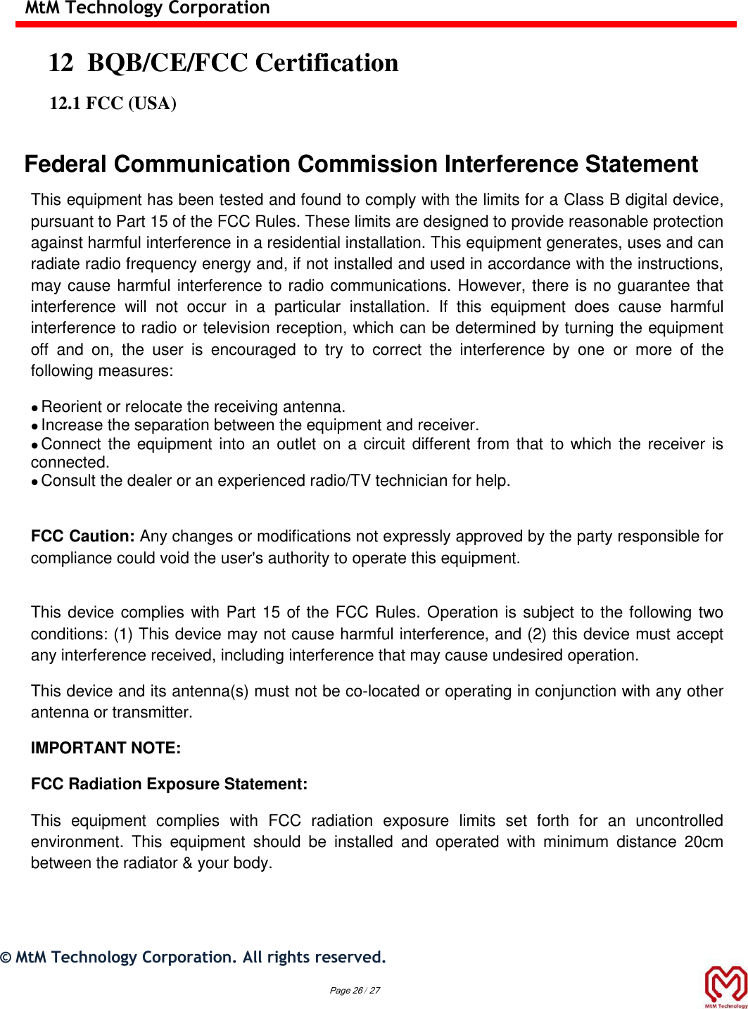  MtM Technology Corporation  12  BQB/CE/FCC Certification  12.1 FCC (USA)  Federal Communication Commission Interference Statement This equipment has been tested and found to comply with the limits for a Class B digital device, pursuant to Part 15 of the FCC Rules. These limits are designed to provide reasonable protection against harmful interference in a residential installation. This equipment generates, uses and can radiate radio frequency energy and, if not installed and used in accordance with the instructions, may cause harmful interference to radio communications. However, there is no guarantee that interference  will  not  occur  in  a  particular  installation.  If  this  equipment  does  cause  harmful interference to radio or television reception, which can be determined by turning the equipment off  and  on,  the  user  is  encouraged  to  try  to  correct  the  interference  by  one  or  more  of  the following measures:  Reorient or relocate the receiving antenna.  Increase the separation between the equipment and receiver.  Connect the equipment into an  outlet on a circuit different from that to which the  receiver is connected.  Consult the dealer or an experienced radio/TV technician for help.   FCC Caution: Any changes or modifications not expressly approved by the party responsible for compliance could void the user&apos;s authority to operate this equipment.  This device complies with Part 15 of the FCC Rules. Operation is subject to the following two conditions: (1) This device may not cause harmful interference, and (2) this device must accept any interference received, including interference that may cause undesired operation. This device and its antenna(s) must not be co-located or operating in conjunction with any other antenna or transmitter. IMPORTANT NOTE: FCC Radiation Exposure Statement: This  equipment  complies  with  FCC  radiation  exposure  limits  set  forth  for  an  uncontrolled environment.  This  equipment  should  be  installed  and  operated  with  minimum  distance  20cm between the radiator &amp; your body.   ©  MtM Technology Corporation. All rights reserved.   Page 26 / 27 