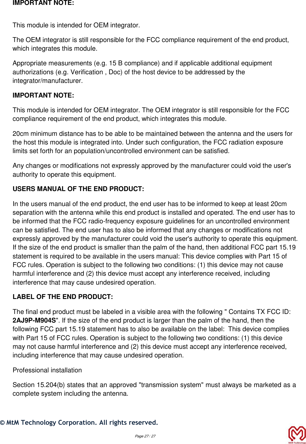 IMPORTANT NOTE:  This module is intended for OEM integrator. The OEM integrator is still responsible for the FCC compliance requirement of the end product, which integrates this module. Appropriate measurements (e.g. 15 B compliance) and if applicable additional equipment authorizations (e.g. Verification , Doc) of the host device to be addressed by the integrator/manufacturer. IMPORTANT NOTE: This module is intended for OEM integrator. The OEM integrator is still responsible for the FCC compliance requirement of the end product, which integrates this module. 20cm minimum distance has to be able to be maintained between the antenna and the users for the host this module is integrated into. Under such configuration, the FCC radiation exposure limits set forth for an population/uncontrolled environment can be satisfied.  Any changes or modifications not expressly approved by the manufacturer could void the user&apos;s authority to operate this equipment. USERS MANUAL OF THE END PRODUCT: In the users manual of the end product, the end user has to be informed to keep at least 20cm separation with the antenna while this end product is installed and operated. The end user has to be informed that the FCC radio-frequency exposure guidelines for an uncontrolled environment can be satisfied. The end user has to also be informed that any changes or modifications not expressly approved by the manufacturer could void the user&apos;s authority to operate this equipment. If the size of the end product is smaller than the palm of the hand, then additional FCC part 15.19 statement is required to be available in the users manual: This device complies with Part 15 of FCC rules. Operation is subject to the following two conditions: (1) this device may not cause harmful interference and (2) this device must accept any interference received, including interference that may cause undesired operation. LABEL OF THE END PRODUCT: The final end product must be labeled in a visible area with the following &quot; Contains TX FCC ID: 2AJ9P-M904S&quot;. If the size of the end product is larger than the palm of the hand, then the following FCC part 15.19 statement has to also be available on the label:  This device complies with Part 15 of FCC rules. Operation is subject to the following two conditions: (1) this device may not cause harmful interference and (2) this device must accept any interference received, including interference that may cause undesired operation. Professional installation  Section 15.204(b) states that an approved &quot;transmission system&quot; must always be marketed as a complete system including the antenna.  ©  MtM Technology Corporation. All rights reserved.   Page 27 / 27 